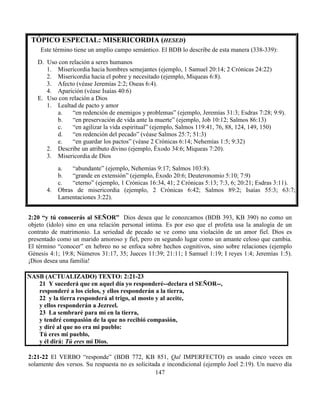 147
TÓPICO ESPECIAL: MISERICORDIA (HESED)
Este término tiene un amplio campo semántico. El BDB lo describe de esta manera (338-339):
D. Uso con relación a seres humanos
1. Misericordia hacia hombres semejantes (ejemplo, 1 Samuel 20:14; 2 Crónicas 24:22)
2. Misericordia hacia el pobre y necesitado (ejemplo, Miqueas 6:8).
3. Afecto (véase Jeremías 2:2; Oseas 6:4).
4. Aparición (véase Isaías 40:6)
E. Uso con relación a Dios
1. Lealtad de pacto y amor
a. “en redención de enemigos y problemas” (ejemplo, Jeremías 31:3; Esdras 7:28; 9:9).
b. “en preservación de vida ante la muerte” (ejemplo, Job 10:12; Salmos 86:13)
c. “en agilizar la vida espiritual” (ejemplo, Salmos 119:41, 76, 88, 124, 149, 150)
d. “en redención del pecado” (véase Salmos 25:7; 51:3)
e. “en guardar los pactos” (véase 2 Crónicas 6:14; Nehemías 1:5; 9:32)
2. Describe un atributo divino (ejemplo, Éxodo 34:6; Miqueas 7:20).
3. Misericordia de Dios
a. “abundante” (ejemplo, Nehemías 9:17; Salmos 103:8).
b. “grande en extensión” (ejemplo, Éxodo 20:6; Deuteronomio 5:10; 7:9)
c. “eterno” (ejemplo, 1 Crónicas 16:34, 41; 2 Crónicas 5:13; 7:3, 6; 20:21; Esdras 3:11).
4. Obras de misericordia (ejemplo, 2 Crónicas 6:42; Salmos 89:2; Isaías 55:3; 63:7;
Lamentaciones 3:22).
2:20 “y tú conocerás al SEÑOR” Dios desea que le conozcamos (BDB 393, KB 390) no como un
objeto (ídolo) sino en una relación personal intima. Es por eso que el profeta usa la analogía de un
contrato de matrimonio. La seriedad de pecado se ve como una violación de un amor fiel. Dios es
presentado como un marido amoroso y fiel, pero en segundo lugar como un amante celoso que cambia.
El término “conocer” en hebreo no se enfoca sobre hechos cognitivos, sino sobre relaciones (ejemplo
Génesis 4:1; 19:8; Números 31:17, 35; Jueces 11:39; 21:11; I Samuel 1:19; I reyes 1:4; Jeremías 1:5).
¡Dios desea una familia!
NASB (ACTUALIZADO) TEXTO: 2:21-23
21 Y sucederá que en aquel día yo responderé--declara el SEÑOR--,
responderé a los cielos, y ellos responderán a la tierra,
22 y la tierra responderá al trigo, al mosto y al aceite,
y ellos responderán a Jezreel.
23 La sembraré para mí en la tierra,
y tendré compasión de la que no recibió compasión,
y diré al que no era mi pueblo:
Tú eres mi pueblo,
y él dirá: Tú eres mi Dios.
2:21-22 El VERBO “responde” (BDB 772, KB 851, Qal IMPERFECTO) es usado cinco veces en
solamente dos versos. Su respuesta no es solicitada e incondicional (ejemplo Joel 2:19). Un nuevo día
 