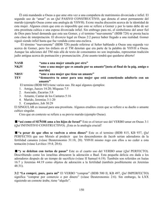 150
Él está mandando a Oseas a que ame otra vez a una compañera de matrimonio divorciada e infiel. El
segundo uso de “amar” es un Qal PASIVO CONSTRUCTIVO, que denota el amor permanente del
marido (ejemplo Oseas como una analogía de YHVH). Existe mucha discusión acerca de la identidad de
esta mujer. Algunos creen que esto es imposible que esto se refiere a Gomer y por lo tanto debe de ser
otra prostituta cultica o una esposa divorciada infiel. Sin embrago para mi, el simbolismo del amor fiel
de Dios para Israel demanda que esta sea Gomer, y el termino “nuevamente” (BDB 728) se presta hacia
esta clase de interpretación. El divorcio legal en Oseas 2:2 parece haber llegado a una realidad. Gomer
siguió siendo infiel hasta que fue vendida como una esclava.
El término “nuevamente” (BDB 728) puede referirse al Señor hablando a Oseas una segunda vez
acerca de Gomer, pero los énfasis en el TM denotan que era parte de la palabra de YHVH a Oseas.
Aunque las adiciones del TM más allá de texto de consonantes no son inspiradas, representan tradición
judío antigua acerca de puntuación y pronunciación. ¡Este asunto tendrá que quedarse abierto!
NASB “ama a una mujer amada por otro”
NKJV “ame a una mujer que es amada por su amante”[nota al final de la pág. amigo o
marido]
NRSV “ame a una mujer que tiene un amante”
TEV “demuestra tu amor para una mujer que está cometiendo adulterio con un
amante”
El termino (BDB 945) tiene varios uso. He aquí algunos ejemplos:
1. Amigo, Jueces 14:20; Miqueas 7:5
2. Asociado, Zacarías 3:8
3. Amante, Cantar de los Cantares 5:16
4. Marido, Jeremías 3:1-20
5. Compañero, Job 30:29
El SINGULAR es inusual para una prostituta. Algunos eruditos creen que se refiere a su dueño o amante
cultico singular.
Creo que en contexto se refiere a su previo marido (ejemplo Oseas).
“así como el SEÑOR ama a los hijos de Israel” Este es el tercer uso del VERBO amar en Oseas 3:1
(Qal INFINITIVO CONSTRUCTIVO). ¡Esta es la analogía crucial!
“a pesar de que ellos se vuelven a otros dioses” Este es el termino (BDB 815, KB 937, Qal
PERFECTO) que uso Moisés al predecir que los descendientes de Jacob serian adoradores de la
fertilidad cananea (véase Deuteronomio 31:18, 20). YHVH mismo rogo con ellos a no ceder a esta
tentación (véase Levítico 19:4; 20:6).
“y se deleitan con tortas de pasas” Este es el cuarto uso del VERBO amar (Qal PERFECTO).
Describiendo como los israelitas abrazaron la adoración a Baal. Esta pequeña delicia era dada a los
adoradores después de un tiempo de sacrificio (véase II Samuel 6:19). También son referidos en Isaías
16:7 y Jeremías 44:19 como objetos de adoración a la fertilidad (también posiblemente en Jeremías
48:31).
3:2 “La compré, pues, para mí” El VERBO “comprar” (BDB 500 II, KB 497, Qal IMPERFECTO)
significa “comprar por comercio o por dinero” (véase Deuteronomio 2:6). Sin embargo, la LXX
siguiendo un connote árabe, tiene “alquilo”.
 