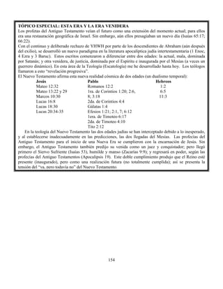 154
TÓPICO ESPECIAL: ESTA ERA Y LA ERA VENIDERA
Los profetas del Antiguo Testamento veían el futuro como una extensión del momento actual; para ellos
era una restauración geográfica de Israel. Sin embargo, aún ellos presagiaban un nuevo día (Isaías 65:17;
66:22).
Con el continuo y deliberado rechazo de YHWH por parte de los descendientes de Abraham (aún después
del exilio), se desarrolló un nuevo paradigma en la literatura apocalíptica judía intertestamentaria (1 Enoc,
4 Ezra y 3 Baruc). Estos escritos comenzaron a diferenciar entre dos edades: la actual, mala, dominada
por Satanás; y otra venidera, de justicia, dominada por el Espíritu e inaugurada por el Mesías (a veces un
guerrero dinámico). En esta área de la Teología (Escatología) me he desarrollado hasta hoy. Los teólogos
llamaron a esto “revelación progresiva”.
El Nuevo Testamento afirma esta nueva realidad cósmica de dos edades (un dualismo temporal):
Jesús Pablo Hebreos
Mateo 12:32
Mateo 13:22 y 29
Marcos 10:30
Lucas 16:8
Lucas 18:30
Lucas 20:34-35
Romanos 12:2
1ra. de Corintios 1:20; 2:6,
8; 3:18
2da. de Corintios 4:4
Gálatas 1:4
Efesios 1:21; 2:1, 7; 6:12
1era. de Timoteo 6:17
2da. de Timoteo 4:10
Tito 2:12
1:2
6:5
11:3
En la teología del Nuevo Testamento las dos edades judías se han interceptado debido a lo inesperado,
y al establecerse inadecuadamente en las predicciones, las dos llegadas del Mesías. Las profecías del
Antiguo Testamento para el inicio de una Nueva Era se cumplieron con la encarnación de Jesús. Sin
embargo, el Antiguo Testamento también predijo su venida como un juez y conquistador; pero llegó
primero el Siervo Sufriente (Isaías 53), humilde y manso (Zacarías 9:9); y regresará en poder, según las
profecías del Antiguo Testamentos (Apocalipsis 19). Este doble cumplimiento produjo que el Reino esté
presente (inaugurado), pero como una realización futura (no totalmente cumplida); así se presenta la
tensión del “ya, pero todavía no” del Nuevo Testamento.
 