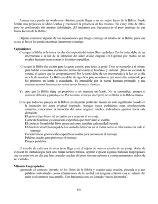 xiv
Aunque nuca puedo ser totalmente objetivo, puedo llegar a ser un mejor lector de la Biblia. Puedo
limitar mis prejuicios al identificarlos y reconocer la presencia de los mismos. No estoy libre de ellos,
pero he confrontado mis propias debilidades. ¡El intérprete con frecuencia es el peor enemigo de una
buena lectura de la Biblia!
Déjeme enumerar algunas de las suposiciones que traigo conmigo al estudio de la Biblia, para que
usted, el lector los pueda examinar juntamente conmigo.
Suposiciones
Creo que la Biblia es la única revelación inspirada del único Dios verdadero. Por lo tanto, debe de ser
interpretada a la luz de la intención del autor divino original (el Espíritu) por medio de un
escritor humano en un contexto histórico específico.
¡Creo que la Biblia fue escrita para la gente común, para toda la gente! Dios se acomodo a sí mismo
para hablar a nosotros claramente dentro del contexto histórico y cultural. ¡Dios no esconde la
verdad, el quiere que lo comprendamos! Por lo tanto debe de ser interpretada a la luz de su día
no a la de nosotros. La Biblia no debe de significar para nosotros lo que nunca fue entendido por
los primeros en leerla o escucharla. Es entendible por la mente humana promedio y usa
comunicaciones humanas normales en sus formas y técnicas.
Yo creo que la Biblia tiene un propósito y un mensaje unificado. No se contradice, aunque sí
contiene difíciles y paradójicos. Por lo tanto, el mejor intérprete de la Biblia es la Biblia misma.
Creo que todos los pasajes de la Biblia (excluyendo profecías) tienen un solo significado basado en
la intención del autor original inspirado. Aunque nunca podríamos estar absolutamente
correctos, conocemos la intención del autor original, muchos indicadores apuntan hacía esta
dirección:
El género (tipo literario) escogido para expresar el mensaje.
Contexto histórico y/u ocasiones específica que motivaron el escrito
El contexto literario del libro entero así como también cada unidad literaria
El diseño textual (bosquejo) de las unidades literarias en la forma como se relacionan con todo el
mensaje
Características gramaticales específicas usadas para comunicar el mensaje
Palabras usadas para presentar el mensaje
Pasajes paralelos
El estudio de cada una de estas áreas llega a ser el objeto de nuestro estudio de un pasaje. Antes de
explicar mi metodología para una buena lectura bíblica, déjeme explicar algunos métodos inapropiados
que se usan hoy en día que han causado muchas diversas interpretaciones y consecuentemente deben de
ser evitadas.
Métodos Inapropiados
Ignorando el contexto literario de los libros de la Biblia y usando cada oración, clausula o a aun
palabras individuales como afirmaciones de la verdad sin ninguna relación con el intento del
autor o el contexto más amplio. Con frecuencia esto es llamado “textos de prueba”.
 