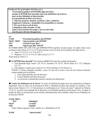 156
NASB (ACTUALIZADO) TEXTO: 4:1-3
1 Escuchad la palabra del SEÑOR, hijos de Israel,
porque el SEÑOR tiene querella contra los habitantes de la tierra,
pues no hay fidelidad, ni misericordia,
ni conocimiento de Dios en la tierra.
2 Sólo hay perjurio, mentira, asesinato, robo y adulterio.
Emplean la violencia, y homicidios tras homicidios se suceden.
3 Por eso la tierra está de luto,
y languidece todo morador en ella
junto con las bestias del campo y las aves del cielo;
aun los peces del mar desaparecen.
4:1
NASB “Escuchad la palabra del SEÑOR”
NKJV, NRSV “oiga la palabra del SEÑOR”
TEV “escuche lo que dice”
NJB “oiga lo que dice YHVH”
El VERBO (BDB 1033, KB 1570, Qal IMPERATIVO) significa oír para actuar. Es usado varias veces
en Oseas (véase Oseas 4:1; 5:1; 9:17), pero muchas veces en otros de los profetas del siglo octavo.
1. Amos 3:1,13; 4:1; 5:1; 7:16; 8:4, 11
2. Miqueas 1:2; 3:1, 9; 5:15; 6:1 [dos veces] 2, 9; 7:7
Véase nota en Amos 3:1.
“el SEÑOR tiene querella” Este término (BDB 936) tiene dos sentidos principales:
1. Una demanda legal, Isaías 1:23; 41:21; Jeremías 2:9; 25:31; 50:34; Oseas 4:1; 12:3; Miqueas
6:2; 7:9
2. Una disputa o controversia, Isaías 41:11; 58:4; Jeremías 15:10; Oseas 2:2.
YHVH es víctima, abogado acusador, y juez. El caso de la corte es uno de tres técnicas literarias
común usadas por los profetas.
1. Caso legal (ejemplo caso de divorcio)
2. Cantos fúnebres (profecía de juicio)
3. La salvación es prometida (oráculo o profecía de liberación)
“contra los habitantes de la tierra” La tierra de Palestina/Canaán tenía una importancia teológica
importante. Esto se inicia con la promesa de Dios a Abraham de darle una semilla, un nombre, y una
tierra (véase Génesis 12:1-1). Esta promesa es reafirmada en un “trance de pacto” especial en Génesis
15:12-21. La tierra será limpiada de la adoración a la fertilidad cananea (véase Oseas 4:16). ¡Cuando el
pueblo de Dios se involucraron en las mismas abominaciones ellos también, deben de ser limpiados de
la tierra de YHVH!
NASB, NRSV,
TEV “fidelidad”
NKJV “verdad”
NJB “lealtad”
Véase Tópico especial: Creer, confiar, fe, y fidelidad en el AT.
NASB “misericordia”
 