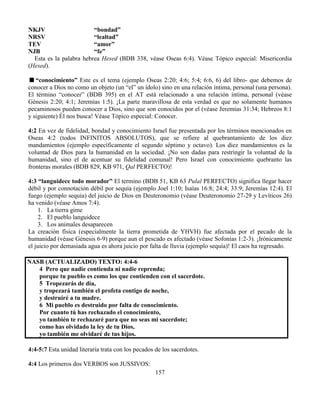 157
NKJV “bondad”
NRSV “lealtad”
TEV “amor”
NJB “fe”
Esta es la palabra hebrea Hesed (BDB 338, véase Oseas 6:4). Véase Tópico especial: Misericordia
(Hesed).
“conocimiento” Este es el tema (ejemplo Oseas 2:20; 4:6; 5:4; 6:6, 6) del libro- que debemos de
conocer a Dios no como un objeto (un “el” un ídolo) sino en una relación íntima, personal (una persona).
El término “conocer” (BDB 395) en el AT está relacionado a una relación íntima, personal (véase
Génesis 2:20; 4:1; Jeremías 1:5). ¡La parte maravillosa de esta verdad es que no solamente humanos
pecaminosos pueden conocer a Dios, sino que son conocidos por el (véase Jeremías 31:34; Hebreos 8:1
y siguiente) Él nos busca! Véase Tópico especial: Conocer.
4:2 En vez de fidelidad, bondad y conocimiento Israel fue presentada por los términos mencionados en
Oseas 4:2 (todos INFINITOS ABSOLUTOS), que se refiere al quebrantamiento de los diez
mandamientos (ejemplo específicamente el segundo séptimo y octavo). Los diez mandamientos es la
voluntad de Dios para la humanidad en la sociedad. ¡No son dadas para restringir la voluntad de la
humanidad, sino el de acentuar su fidelidad comunal! Pero Israel con conocimiento quebranto las
fronteras morales (BDB 829, KB 971, Qal PERFECTO)!
4:3 “languidece todo morador” El termino (BDB 51, KB 63 Pulal PERFECTO) significa llegar hacer
débil y por connotación débil por sequía (ejemplo Joel 1:10; Isaías 16:8; 24:4; 33:9; Jeremías 12:4). El
fuego (ejemplo sequia) del juicio de Dios en Deuteronomio (véase Deuteronomio 27-29 y Levíticos 26)
ha venido (véase Amos 7:4).
1. La tierra gime
2. El pueblo languidece
3. Los animales desaparecen
La creación física (especialmente la tierra prometida de YHVH) fue afectada por el pecado de la
humanidad (véase Génesis 6-9) porque aun el pescado es afectado (véase Sofonías 1:2-3). ¡Irónicamente
el juicio por demasiada agua es ahora juicio por falta de lluvia (ejemplo sequía)! El caos ha regresado.
NASB (ACTUALIZADO) TEXTO: 4:4-6
4 Pero que nadie contienda ni nadie reprenda;
porque tu pueblo es como los que contienden con el sacerdote.
5 Tropezarás de día,
y tropezará también el profeta contigo de noche,
y destruiré a tu madre.
6 Mi pueblo es destruido por falta de conocimiento.
Por cuanto tú has rechazado el conocimiento,
yo también te rechazaré para que no seas mi sacerdote;
como has olvidado la ley de tu Dios,
yo también me olvidaré de tus hijos.
4:4-5:7 Esta unidad literaria trata con los pecados de los sacerdotes.
4:4 Los primeros dos VERBOS son JUSSIVOS:
 