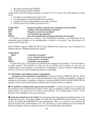 158
1. Que nadie contienda, Qal JUSSIVO
2. Ni nadie reprenda, Hiphil JUSSIVO
Ambos tienen connotación legales (ejemplo; #1 Jueces 6:31-32; #2 Amos 5:10). ¿Pero quién es el orador
en 4a?
1. Un objetor no nombrado (véase Amos 5:10)
2. Un representante sacerdotal (ejemplo sumo sacerdote)
3. La nación de Israel, (representada por sacerdote y profetas).
4. YHVH mismo (el juez habla, véase Oseas 4:5c).
NASB, NKJV “porque tu pueblo es como los que contienden con el sacerdote”
NRSV “contigo es mi contentamiento o sacerdote”
TEV “mi queja es contra tus sacerdotes”
NJB “es tu sacerdote que denuncio”
JPSOA “por esto tu pueblo tiene una queja contra [tu] oh sacerdote”
La NASB no calza bien en el contexto. Una revocalización diferente y una duplicación de una
consonante puede resultarse en “mi contentamiento es contra ti, oh sacerdote”, que calza mejor en el
contexto (véase Oseas 4:6).
4:5 El VERBO “tropezar” (BDB 505, KB 502, Qal PERFECTO) se repite dos veces. El tropezar es la
metáfora opuesta a fidelidad (ejemplo pies seguro).
NASB, NKJV,
NRSV “y destruiré a tu madre”
TEV “y voy a destruir Israel, tu madre”
NJB “y hare perecer a tu madre”
JPSOA “y destruiré a tus parientes”
La biblia NET (pág. 1562) sugiere una enmienda (dos cambios de consonantes). “Tú has destruido a
tu propio pueblo”. Esto entonces no sería una cita de YHVH, sino el primero de una serie de
condenaciones de los sacerdotes. Los sacerdotes son condenados (1) por no enseñar la verdad del pacto
de Dios y (2) por vivir vidas corruptas por prácticas a la fertilidad.
4:6 “Mi pueblo es destruido por falta de conocimiento.
Por cuanto tú has rechazado el conocimiento,” El término “destruir” (BDB 198, KB 225, Niphal
PERFECTO) significa “cortar” y por lo tanto han dejado de existir. El pueblo era culpable, no porque no
entendieron, sino porque a sabiendas se alejaron y rechazaron (BDB 549 KB 540, Qal PERFECTO) de
obedecer a Dios. Esto era especialmente verdadero para los líderes políticos y religiosos.
“yo también te rechazaré para que no seas mi sacerdote” La nación de Israel tuvo la intensión de
ser sacerdotes a todo el mundo (véase Éxodos 19:4-6). Aquí, sin embargo, se refiere a los sacerdotes que
debían instruir a la gente en la ley de Dios (véase Levíticos 10:11; Deuteronomio 17:10-11; 33:10;
Jeremías 18:18; Malaquías 4:6-7), que no hicieron.
“como has olvidado la ley de tu Dios” El conocimiento tiene dos aspecto (1) relación personal; y (2)
obligaciones del pacto. Se olvidaron (BDB 1013, KB 1489, Qal IMPERFECTO) de YHVH y su pacto
así que el olvidara (Qal IMPERFECTO) sus descendientes. ¡Esto es un reverso de las promesas del
pacto de Éxodos 20:6 y Deuteronomio 5:10; 7:9! ¡Sacerdotes (y Levitas) debían de ser los maestros de
Israel, pero llegaron hacer los corruptos de Israel! ¡Ya no servirán más como ofrendas!
 