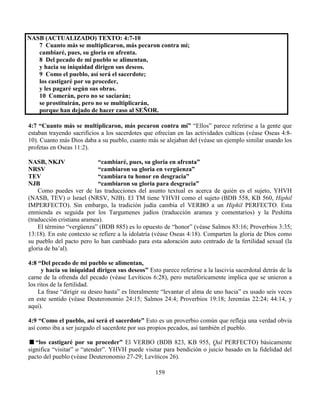 159
NASB (ACTUALIZADO) TEXTO: 4:7-10
7 Cuanto más se multiplicaron, más pecaron contra mí;
cambiaré, pues, su gloria en afrenta.
8 Del pecado de mi pueblo se alimentan,
y hacia su iniquidad dirigen sus deseos.
9 Como el pueblo, así será el sacerdote;
los castigaré por su proceder,
y les pagaré según sus obras.
10 Comerán, pero no se saciarán;
se prostituirán, pero no se multiplicarán,
porque han dejado de hacer caso al SEÑOR.
4:7 “Cuanto más se multiplicaron, más pecaron contra mí” “Ellos” parece referirse a la gente que
estaban trayendo sacrificios a los sacerdotes que ofrecían en las actividades culticas (véase Oseas 4:8-
10). Cuanto más Dios daba a su pueblo, cuanto más se alejaban del (véase un ejemplo similar usando los
profetas en Oseas 11:2).
NASB, NKJV “cambiaré, pues, su gloria en afrenta”
NRSV “cambiaron su gloria en vergüenza”
TEV “cambiara tu honor en desgracia”
NJB “cambiaron su gloria para desgracia”
Como puedes ver de las traducciones del asunto textual es acerca de quién es el sujeto, YHVH
(NASB, TEV) o Israel (NRSV, NJB). El TM tiene YHVH como el sujeto (BDB 558, KB 560, Hiphil
IMPERFECTO). Sin embargo, la tradición judía cambia el VERBO a un Hiphil PERFECTO. Esta
enmienda es seguida por los Targumenes judíos (traducción aramea y comentarios) y la Peshitta
(traducción cristiana aramea).
El término “vergüenza” (BDB 885) es lo opuesto de “honor” (véase Salmos 83:16; Proverbios 3:35;
13:18). En este contexto se refiere a la idolatría (véase Oseas 4:18). Comparten la gloria de Dios como
su pueblo del pacto pero lo han cambiado para esta adoración auto centrado de la fertilidad sexual (la
gloria de ba’al).
4:8 “Del pecado de mi pueblo se alimentan,
y hacia su iniquidad dirigen sus deseos” Esto parece referirse a la lascivia sacerdotal detrás de la
carne de la ofrenda del pecado (véase Levíticos 6:28), pero metafóricamente implica que se unieron a
los ritos de la fertilidad.
La frase “dirigir su deseo hasta” es literalmente “levantar el alma de uno hacia” es usado seis veces
en este sentido (véase Deuteronomio 24:15; Salmos 24:4; Proverbios 19:18; Jeremías 22:24; 44:14, y
aquí).
4:9 “Como el pueblo, así será el sacerdote” Esto es un proverbio común que refleja una verdad obvia
así como iba a ser juzgado el sacerdote por sus propios pecados, así también el pueblo.
“los castigaré por su proceder” El VERBO (BDB 823, KB 955, Qal PERFECTO) básicamente
significa “visitar” o “atender”. YHVH puede visitar para bendición o juicio basado en la fidelidad del
pacto del pueblo (véase Deuteronomio 27-29; Levíticos 26).
 