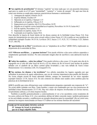 161
“un espíritu de prostitución” El término “espíritu” no tiene nada que ver con posesión demoniaca
aquí pero es usado en el AT para “mentalidad”, “carácter” o “centro de energía”. He aquí una lista de
como este término es usado para expresar características humanas o sentimientos:
1. Amargura de espíritu, Génesis 26:35
2. Espíritu faltante, Éxodos 6:9
3. Opresión en el espíritu, I Samuel 1:15
4. Inflamado en el espíritu, I Reyes 21:5
5. Impaciencia en el espíritu, Job 21:4; Proverbios 14:29
6. Orgullo en el espíritu versus humildad en el espíritu, Proverbios 16:18-19; Isaías 66:2
7. Fiel de espíritu, Proverbios 11:13
8. Impactante en espíritu, Isaías 19:14
9. Lastimado en el espíritu, Isaías 54:6.
Esto describe la lujuria de Israel detrás de los dioses arameo de la fertilidad (véase Oseas 5:4). Este
asunto de interpretación era estos actos sexual cultico (véase Oseas 4:3-14) o podía ser una metáfora de
infidelidad (ejemplo Éxodos 34:15-16; Levíticos 20:5; Jueces 2:17; 8:25, 33; I Crónicas 5:25; Salmos
73:27; 106:39).
“apartándose de su Dios” Literalmente esto es “alejándose de su Dios” (BDB 1065), implicando su
alejamiento de la autoridad de Dios.
4:13 “Ofrecen sacrificios… y queman incienso” Esto puede referirse a dos actos culticos separados o
simplemente quemando incienso. No está conectado ningún altar de sacrificio a una adoración local de
ba’al.
“sobre las cumbres… sobre las colinas” Esto puede referirse a dos cosas: (1) la parte más alta de la
topografía era el sitio del altar local de ba’al o (2) los altares de Ba’al/Astarté eran hechas de piedras
talladas con el símbolo de un fálico central (pilar levantado) y una vara tallada de Asera (véase
Deuteronomio 12:2; Jeremías 2:20; 3:6; Ezequiel 6:13).
“las encinas, los álamos y los terebintos” Los arboles marcaban los lugares sagrados por que
reflejaban la presencia de aguas subterráneas, que era de extrema importancia para pueblo del desierto.
No existe ningún record de Israel adorando árboles, aunque los mantenían de ser sitios sagrados
(ejemplo Génesis 13:18; Jueces 4:5). En este contexto los arboles eran usados como sombras para las
prácticas de la fertilidad de ba’al.
4:14 Es posible que estas afirmaciones sean verdaderamente preguntas esperando una respuesta de “si”.
No existe doble estándar con Dios. Tanto hombre y mujer son condenados por sus ritos promiscuos de
fertilidad (véase Deuteronomio 23:17-18). Hay tres clases de mujeres involucradas (1) novias nuevas;
(2) prostitutas culticas; y (3) otras mujeres locales.
También es posible gramaticalmente y contextualmente el ver a los sacerdotes como recipientes de
los actos culticos de Oseas 4:14. ¡Los sacerdotes debían de haber conocido mejor, también participaron
en las actividades sexuales y establecieron un ejemplo desastroso para la comunidad! ¡De ser cierto esto,
entonces las mujeres mencionadas en Oseas 4:13 deben ser las mismas familias del sacerdote!
NASB (ACTUALIZADO) TEXTO: 4:15-19
15 Aunque tú, Israel, te prostituyas,
que no se haga culpable Judá;
 