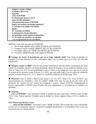 162
tampoco vayáis a Gilgal,
ni subáis a Bet-avén,
ni juréis:
¡Vive el SEÑOR!
16 Puesto que Israel es terco
como novilla indómita,
¿los pastoreará ahora el SEÑOR
como a un cordero en campo espacioso?
17 Efraín se ha unido a los ídolos;
déjalo.
18 Acabada su bebida,
se entregaron a la prostitución;
sus príncipes aman mucho la ignominia.
19 El viento los envuelve en sus alas,
y se avergonzarán de sus sacrificios.
4:15 Este verso tiene una serie de JUSSIVOS:
1. “No se haga culpable Judá” (BDB 79, KB 95, Qal JUSSIVO)
2. “Tampoco vayáis a Gilgal” (BDB 97, KB 112, Qal JUSSIVO)
3. “Ni subáis a Bet-avén” (BDB 748, KB 828, Qal JUSSIVO)
4. “Ni juréis” (BDB 989, KB 1396, Niphal JUSSIVO)
“Aunque tú, Israel, te prostituyas, que no se haga culpable Judá” Este ruego es paralelo en
Ezequiel 23 (véase Jeremías 3:6-18). ¡Judá debía haber visto y temido pero no lo hiso! ¡Es aún más
responsable!
“tampoco vayáis a Gilgal” Esto era una posible referencia al sitio del primer campamento de Josué
cuando los Israelitas entraron a la tierra prometida. Ahora ha llegado a ser un santuario idolatra (véase
notas en Amos 4:4; 5:5). La otra posibilidad es que se refiere a una Gilgal del norte, que era el local de
la escuela de los profetas (véase II Reyes 2:1; 4:38), que más tarde llego a ser un centro de adoración
para Ba’al (véase Oseas 9:15, 12:11; Amos 5:5, vea Dichos difíciles de la biblia pág. 330).
“Bet-avén” Esto se refiere a Betel (véase Oseas 4:15; 5:8; 10:5; Amos 5:5), “Casa de Dios”, que
sarcásticamente fue cambiada a “casa de maldad” (BDB 110). Este era uno de los dos sitios de la
adoración del “becerro de oro” puesto por Jeroboam I (véase I Reyes 12:28-29). Originalmente el
becerro representaba a YHVH (véase Éxodos 32), pero rápidamente se corrompió en un símbolo a la
fertilidad.
“ni juréis:
¡Vive el SEÑOR!” Este juramento refleja el nombre de pacto para Dios, YHVH (véase Éxodos
3:14). Véase Tópico especial: Nombres para la deidad. La forma negativa Oseas 4:15c se implica en
15d-e.
4:16 “Puesto que Israel es terco
como novilla indómita” El término “terco” (BDB 710, KB 770) es usado dos veces comparando
a Israel con un animal de arado no cooperativo (ejemplo desobediente a la autoridad). Esto se usa con
frecuencia para un espíritu rebelde:
 