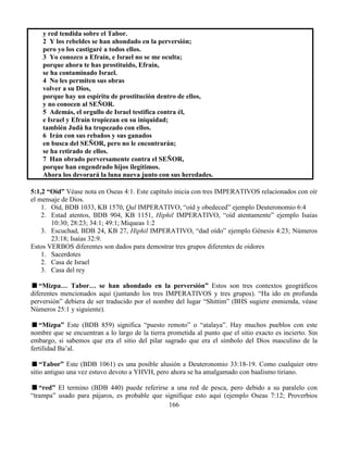 166
y red tendida sobre el Tabor.
2 Y los rebeldes se han ahondado en la perversión;
pero yo los castigaré a todos ellos.
3 Yo conozco a Efraín, e Israel no se me oculta;
porque ahora te has prostituido, Efraín,
se ha contaminado Israel.
4 No les permiten sus obras
volver a su Dios,
porque hay un espíritu de prostitución dentro de ellos,
y no conocen al SEÑOR.
5 Además, el orgullo de Israel testifica contra él,
e Israel y Efraín tropiezan en su iniquidad;
también Judá ha tropezado con ellos.
6 Irán con sus rebaños y sus ganados
en busca del SEÑOR, pero no le encontrarán;
se ha retirado de ellos.
7 Han obrado perversamente contra el SEÑOR,
porque han engendrado hijos ilegítimos.
Ahora los devorará la luna nueva junto con sus heredades.
5:1,2 “Oíd” Véase nota en Oseas 4:1. Este capítulo inicia con tres IMPERATIVOS relacionados con oír
el mensaje de Dios.
1. Oíd, BDB 1033, KB 1570, Qal IMPERATIVO, “oíd y obedeced” ejemplo Deuteronomio 6:4
2. Estad atentos, BDB 904, KB 1151, Hiphil IMPERATIVO, “oíd atentamente” ejemplo Isaías
10:30; 28:23; 34:1; 49:1; Miqueas 1:2
3. Escuchad, BDB 24, KB 27, Hiphil IMPERATIVO, “dad oído” ejemplo Génesis 4:23; Números
23:18; Isaías 32:9.
Estos VERBOS diferentes son dados para demostrar tres grupos diferentes de oidores
1. Sacerdotes
2. Casa de Israel
3. Casa del rey
“Mizpa… Tabor… se han ahondado en la perversión” Estos son tres contextos geográficos
diferentes mencionados aquí (juntando los tres IMPERATIVOS y tres grupos). “Ha ido en profunda
perversión” debiera de ser traducido por el nombre del lugar “Shittim” (BHS sugiere enmienda, véase
Números 25:1 y siguiente).
“Mizpa” Este (BDB 859) significa “puesto remoto” o “atalaya”. Hay muchos pueblos con este
nombre que se encuentran a lo largo de la tierra prometida al punto que el sitio exacto es incierto. Sin
embargo, si sabemos que era el sitio del pilar sagrado que era el símbolo del Dios masculino de la
fertilidad Ba’al.
“Tabor” Este (BDB 1061) es una posible alusión a Deuteronomio 33:18-19. Como cualquier otro
sitio antiguo una vez estuvo devoto a YHVH, pero ahora se ha amalgamado con baalismo tiriano.
“red” El termino (BDB 440) puede referirse a una red de pesca, pero debido a su paralelo con
“trampa” usado para pájaros, es probable que signifique esto aquí (ejemplo Oseas 7:12; Proverbios
 