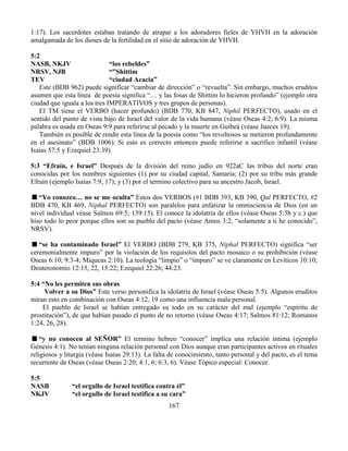 167
1:17). Los sacerdotes estaban tratando de atrapar a los adoradores fieles de YHVH en la adoración
amalgamada de los dioses de la fertilidad en el sitio de adoración de YHVH.
5:2
NASB, NKJV “los rebeldes”
NRSV, NJB “”Shittim
TEV “ciudad Acacia”
Este (BDB 962) puede significar “cambiar de dirección” o “revuelta”. Sin embargo, muchos eruditos
asumen que esta línea de poesía significa “… y las fosas de Shittim lo hicieron profundo” (ejemplo otra
ciudad que iguala a los tres IMPERATIVOS y tres grupos de personas).
El TM tiene el VERBO (hacer profundo) (BDB 770, KB 847, Niphil PERFECTO), usado en el
sentido del punto de vista bajo de Israel del valor de la vida humana (véase Oseas 4:2; 6:9). La misma
palabra es usada en Oseas 9:9 para referirse al pecado y la muerte en Guibeá (véase Jueces 19).
También es posible de rendir esta línea de la poesía como “los revoltosos se metieron profundamente
en el asesinato” (BDB 1006). Si esto es correcto entonces puede referirse a sacrifico infantil (véase
Isaías 57:5 y Ezequiel 23:39).
5:3 “Efraín, e Israel” Después de la división del reino judío en 922aC las tribus del norte eran
conocidas por los nombres siguientes (1) por su ciudad capital, Samaria; (2) por su tribu más grande
Efraín (ejemplo Isaías 7:9, 17); y (3) por el termino colectivo para su ancestro Jacob, Israel.
“Yo conozco… no se me oculta” Estos dos VERBOS (#1 BDB 393, KB 390, Qal PERFECTO, #2
BDB 470, KB 469, Niphal PERFECTO) son paralelos para enfatizar la omnisciencia de Dios (en un
nivel individual véase Salmos 69:5; 139:15). El conoce la idolatría de ellos (véase Oseas 5:3b y c.) que
hiso todo lo peor porque ellos son su pueblo del pacto (véase Amos 3:2, “solamente a ti he conocido”,
NRSV).
“se ha contaminado Israel” El VERBO (BDB 279, KB 375, Niphal PERFECTO) significa “ser
ceremonialmente impuro” por la violación de los requisitos del pacto mosaico o su prohibición (véase
Oseas 6:10; 9:3-4; Miqueas 2:10). La teología “limpio” o “impuro” se ve claramente en Levíticos 10:10;
Deuteronomio 12:15, 22, 15:22; Ezequiel 22:26; 44:23.
5:4 “No les permiten sus obras
Volver a su Dios” Este verso personifica la idolatría de Israel (véase Oseas 5:5). Algunos eruditos
miran esto en combinación con Oseas 4:12, 19 como una influencia mala personal.
El pueblo de Israel se habían entregado su todo en su carácter del mal (ejemplo “espíritu de
prostitución”), de que habían pasado el punto de no retorno (véase Oseas 4:17; Salmos 81:12; Romanos
1:24, 26, 28).
“y no conocen al SEÑOR” El termino hebreo “conocer” implica una relación íntima (ejemplo
Génesis 4:1). No tenían ninguna relación personal con Dios aunque eran participantes activos en rituales
religiosos y liturgia (véase Isaías 29:13). La falta de conocimiento, tanto personal y del pacto, es el tema
recurrente de Oseas (véase Oseas 2:20; 4:1, 6; 6:3, 6). Véase Tópico especial: Conocer.
5:5
NASB “el orgullo de Israel testifica contra él”
NKJV “el orgullo de Israel testifica a su cara”
 