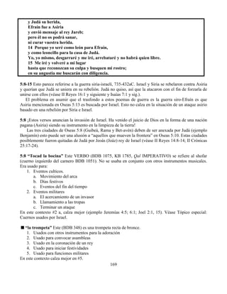 169
y Judá su herida,
Efraín fue a Asiria
y envió mensaje al rey Jareb;
pero él no os podrá sanar,
ni curar vuestra herida.
14 Porque yo seré como león para Efraín,
y como leoncillo para la casa de Judá.
Yo, yo mismo, desgarraré y me iré, arrebataré y no habrá quien libre.
15 Me iré y volveré a mi lugar
hasta que reconozcan su culpa y busquen mi rostro;
en su angustia me buscarán con diligencia.
5:8-15 Esto parece referirse a la guerra siria-israelí, 735-432aC. Israel y Siria se rebelaron contra Asiria
y querían que Judá se uniera en su rebelión. Judá no quiso, así que la atacaron con el fin de forzarla de
unirse con ellos (véase II Reyes 16:1 y siguiente y Isaías 7:1 y sig.).
El problema en asumir que el trasfondo a estos poemas de guerra es la guerra siro-Efraín es que
Asiria mencionada en Oseas 5:13 es buscada por Israel. Esto no calza en la situación de un ataque asirio
basado en una rebelión por Siria e Israel.
5:8 ¡Estos versos anuncian la invasión de Israel. Ha venido el juicio de Dios en la forma de una nación
pagana (Asiria) siendo su instrumento en la limpieza de la tierra!
Las tres ciudades de Oseas 5:8 (Guibeá, Rama y Bet-avén) deben de ser anexada por Judá (ejemplo
Benjamín) esto puede ser una alusión a “aquellos que mueven la frontera” en Oseas 5:10. Estas ciudades
posiblemente fueron quitadas de Judá por Jeoás (Joáz) rey de Israel (véase II Reyes 14:8-14; II Crónicas
25:17-24).
5:8 “Tocad la bocina” Este VERBO (BDB 1075, KB 1785, Qal IMPERATIVO) se refiere al shofar
(cuerno izquierdo del carnero BDB 1051). No se usaba en conjunto con otros instrumentos musicales.
Era usado para:
1. Eventos culticos.
a. Movimiento del arca
b. Días festivos
c. Eventos del fin del tiempo
2. Eventos militares
a. El acercamiento de un invasor
b. Llamamiento a las tropas
c. Terminar un ataque
En este contexto #2 a, calza mejor (ejemplo Jeremías 4:5; 6:1; Joel 2:1, 15). Véase Tópico especial:
Cuernos usados por Israel.
“la trompeta” Este (BDB 348) es una trompeta recta de bronce.
1. Usados con otros instrumentos para la adoración
2. Usado para convocar asambleas
3. Usado en la coronación de un rey
4. Usado para iniciar festividades
5. Usado para funciones militares
En este contexto calza mejor en #5.
 
