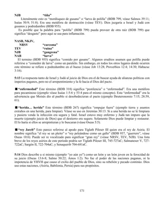 171
NJB “tiña”
Literalmente esto es “mordisqueo de gusano” o “larva de polilla” (BDB 799, véase Salmos 39:11;
Isaías 50:9; 51:8). Era una metáfora de destrucción (véase TEV). Dios juzgaría a Israel y Judá con
gusanos y podredumbre (BDB 955).
Es posible que la palabra para “polilla” (BDB 799) pueda proveer de otra raíz (BDB 799) que
significa “desgaste” pero aquí se usa para inflamación.
NASB, NKJV,
NRSV “carcoma”
TEV “ruina”
NJB “gangrena”
NAB “larva”
El termino (BDB 955) significa “comido por gusano”. Algunos eruditos asumen que polilla puede
referirse a “comedor de larva” como un paralelo. Sin embargo, en todos los otros lugares donde ocurren
este término se refiere a podredumbre en el hueso (véase Job 13:28; Proverbios 12:4; 14:30; Habacuc
3:16).
5:13 La respuesta tanto de Israel y Judá al juicio de Dios era el de buscar ayuda de alianzas políticas con
imperios paganos, pero no el arrepentimiento y la fe hacia el Dios del pacto.
“enfermedad” Este término (BDB 318) significa “pestilencia” o “enfermedad”. Era una metáfora
para pecaminoso (ejemplo véase Isaías 1:5-6 y 53:4 para el mismo concepto). Esta “enfermedad” era la
advertencia que Moisés dio al pueblo si desobedecieran el pacto (ejemplo Deuteronomio 7:15; 28:59,
61).
“herida… herida” Este término (BDB 267) significa “empujar fuera” (ejemplo tierra y asuntos
extraños en una herida, para limpiar). Véase su uso en Jeremías 30:13. Si a una herida no se le limpiara
y pusiera venda la infección era segura y fatal. Israel estuvo muy enfermo y Judá tan impuro que la
muerte (ejemplo juicio de Dios) que el destierro era seguro. Solamente Dios puede limpiar y restaurar.
El lo haría si ellos se arrepintieran y lo buscaran (véase Oseas 5:5).
“rey Jareb” Esto parece referirse al apodo para Tiglath Pileser III quien era el rey de Asiria. El
nombre significa “el rey se un pleito” o “rey peleándose como un gallo” (BDB 937, “guerrero”, véase
Oseas 10:6). Puede ser re vocalizado para significar “gran rey” (véase NRSV, TEV, NJB). Una lista
breve de los reyes asirios de este periodo podría ser Tiglath Pileser III, 745-727aC; Salmaneser V, 727-
722aC; Sargón II, 722-704aC; y Senaquerib 704-681aC.
5:14 Dios describe a si mismo (ejemplo “yo aún yo”) como un león y un león joven en la ferocidad de
su juicio (Oseas 13:6-8; Salmo 50:22; Amos 1:2). No fue el poder de las naciones paganas, ni la
impotencia de YHVH que causo el exilio del pueblo de Dios, sino su rebelión y pecado continúo. Dios
uso estas naciones, (Asiria, Babilonia, Persia) para sus propósitos.
 