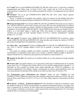 174
6:1 “Venid” Este es un Qal IMPERATIVO (BDB 229, KB 246). Parece que 6:1-3 describe el verdadero
arrepentimiento que Oseas exige en Oseas 5:14-15, pero cuando uno lee 6:4-6 es obvio que el
arrepentimiento es superficial y no un cambio permanente de carácter o la inauguración de una relación
personal.
“volvamos” Este es un Qal COHORTATIVO (BDB 996, KB 1427). Véase Tópico especial:
Arrepentimiento en el AT.
Versos 1-3 pueden ser las palabras del sacerdote. Todo este contexto ha sido dirigido hacia ellos.
Esto entonces sería la respuesta litúrgica al llamado de YHVH para el arrepentimiento en Oseas 5:15.
“El nos ha desgarrado” Este término (BDB 382, KB 380, Qal PERFECTO) puede ser una alusión a
5:14. YHVH es descrito en juicio como un león voraz (véase Job 16:9). Este mismo término es usado en
Amos 1:11, pero no está claro si se refiere a YHVH o el enojo de Edón. La frase “Él nos ha desgarrado”
es paralela a “Tú has herido” (BDB 645, KB 697, Hiphil JUSSIVO [en forma, pero no función, Guía de
análisis al AT por Beall, Banks, y Smith, pág. 655]). Este término en contexto puede significas,
“lastimar con un golpe no letal” (ejemplo Éxodos 21:15-19) o “lastimar repetidamente” (ejemplo
Éxodos 2:11, 13; 5:16).
“y nos sanará” El término “sanar” (BDB 950, KB 1272, Qal IMPERFECTO) es paralelo a “poner
vendas” (BDB 289, KB 289, Qal IMPERFECTO). Israel reconoce que la fuente de su juicio es YHVH y
que si ellos se arrepintieran El los perdonara y restaurara.
6:2 “dará vida… nos levantará” El primer VERBO (BDB 310, KB 309, Piel IMPERFECTO) es de la
raíz “vivir” o “revivir” (ejemplo Salmos 119:50, 93). Es paralelo a “levantar” en la próxima línea
poética.
Esto puede ser teológica estándar que habían escuchado. ¡Estaban dependiendo en el carácter
misericordioso no cambiante de Dios para revivir, rescatar, y librarlo! ¡Habían olvidado e ignorado el
requisito del pacto de fe y obediencia, pero quisieron sus beneficios (véase Jeremías 7)!
“después de dos días” Esto puede ser un modismo hebreo de un corto periodo de tiempo (ejemplo
Jueces 11:4).
“al tercer día” Esto puede referirse a (1) un proverbio común para el establecimiento de un acuerdo
(véase Josué 9:16-17; II Samuel 20:4; Esdras 10:8-9) o (2) un sencillo modelo literario (ejemplo 2…3)
denotando un breve periodo de tiempo. Israel estaba esperando que YHVH los perdonara y los
restaurara rápidamente! Sin embargo, algunos comentaristas (yo pienso equivocadamente) usan este
verso como prueba escritural para Jesús estando en la tumba tres días (véase I Corintios 15:4).
6:3 “Conozcamos, pues, esforcémonos por conocer” Ambos de estos VERBOS son Qal
COHORTATIVOS. Hablan de un deseo para una comunión interpersonal, intimo con YHVH. Este es el
tema de Oseas (véase Oseas 2:8, 20; 4:1, 6; 5:4; 6:3, 6). Véase Tópico especial: Características del Dios
de Israel.
“la aurora… la lluvia… la lluvia de primavera” Estos describen el orden de la naturaleza, como
así también el carácter de YHVH. Su deseo básico es comunión con humanos hechas en su imagen. Esto
era/es el propósito de la creación! Su amor abarca hasta las generaciones de mil (véase Deuteronomio
7:9), su enojo es solamente a las terceras y cuartas generaciones (véase Deuteronomio 5:9). ¡El carácter
amable de Dios es la esperanza de la humanidad!
 