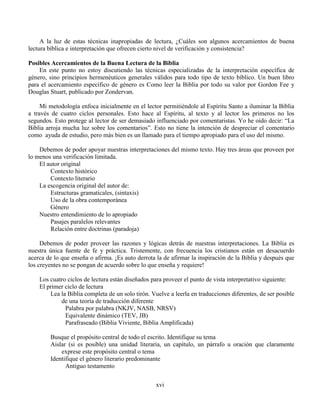 xvi
A la luz de estas técnicas inapropiadas de lectura, ¿Cuáles son algunos acercamientos de buena
lectura bíblica e interpretación que ofrecen cierto nivel de verificación y consistencia?
Posibles Acercamientos de la Buena Lectura de la Biblia
En este punto no estoy discutiendo las técnicas especializadas de la interpretación específica de
género, sino principios hermenéuticos generales válidos para todo tipo de texto bíblico. Un buen libro
para el acercamiento específico de género es Como leer la Biblia por todo su valor por Gordon Fee y
Douglas Stuart, publicado por Zondervan.
Mi metodología enfoca inicialmente en el lector permitiéndole al Espíritu Santo a iluminar la Biblia
a través de cuatro ciclos personales. Esto hace al Espíritu, al texto y al lector los primeros no los
segundos. Esto protege al lector de ser demasiado influenciado por comentaristas. Yo he oído decir: “La
Biblia arroja mucha luz sobre los comentarios”. Esto no tiene la intención de despreciar el comentario
como ayuda de estudio, pero más bien es un llamado para el tiempo apropiado para el uso del mismo.
Debemos de poder apoyar nuestras interpretaciones del mismo texto. Hay tres áreas que proveen por
lo menos una verificación limitada.
El autor original
Contexto histórico
Contexto literario
La escogencia original del autor de:
Estructuras gramaticales, (sintaxis)
Uso de la obra contemporánea
Género
Nuestro entendimiento de lo apropiado
Pasajes paralelos relevantes
Relación entre doctrinas (paradoja)
Debemos de poder proveer las razones y lógicas detrás de nuestras interpretaciones. La Biblia es
nuestra única fuente de fe y práctica. Tristemente, con frecuencia los cristianos están en desacuerdo
acerca de lo que enseña o afirma. ¡Es auto derrota la de afirmar la inspiración de la Biblia y después que
los creyentes no se pongan de acuerdo sobre lo que enseña y requiere!
Los cuatro ciclos de lectura están diseñados para proveer el punto de vista interpretativo siguiente:
El primer ciclo de lectura
Lea la Biblia completa de un solo tirón. Vuelve a leerla en traducciones diferentes, de ser posible
de una teoría de traducción diferente
Palabra por palabra (NKJV, NASB, NRSV)
Equivalente dinámico (TEV, JB)
Parafraseado (Biblia Viviente, Biblia Amplificada)
Busque el propósito central de todo el escrito. Identifique su tema
Aislar (si es posible) una unidad literaria, un capítulo, un párrafo u oración que claramente
exprese este propósito central o tema
Identifique el género literario predominante
Antiguo testamento
 