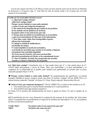 175
Uno de mis autores favoritos es FF Bruce el tiene un buen articulo acerca de las lluvias en Palestina
en Respuestas a Preguntas, pág. 13. Este libro ha sido de mucha ayuda a mí al punto que con todo
esmero te lo recomiendo.
NASB (ACTUALIZADO) TEXTO: 6:4-11
4 ¿Qué haré contigo, Efraín?
¿Qué haré contigo, Judá?
Porque vuestra lealtad es como nube matinal,
y como el rocío, que temprano desaparece.
5 Por tanto los he despedazado por medio de los profetas,
los he matado con las palabras de mi boca;
los juicios sobre ti son como la luz que sale.
6 Porque más me deleito en la lealtad que en el sacrificio,
y más en el conocimiento de Dios que en los holocaustos.
7 Pero ellos, como Adán, han transgredido el pacto;
allí me han traicionado.
8 Galaad es ciudad de malhechores,
con huellas de sangre.
9 Como bandidos al acecho de un hombre,
es la banda de sacerdotes que asesina en el camino a Siquem;
ciertamente han cometido iniquidad.
10 En la casa de Israel he visto una cosa horrible:
allí está la prostitución de Efraín, se ha contaminado Israel.
11 Para ti también, oh Judá, hay preparada una cosecha,
cuando yo restaure el bienestar de mi pueblo.
6:4 “Qué haré contigo” Literalmente esto es “que puedo hacer por ti” o “que puedo hacer de ti”.
YHVH habla directamente a través de Oseas. Dios esta maravillado a la poca profundidad y la
vergüenza de la religiosidad de su pueblo, pero también esta quebrantado su corazón ante su juicio
merecido (ejemplo Oseas 11:8-9).
“Porque vuestra lealtad es como nube matinal” Su arrepentimiento fue superficial y su lealtad
(ejemplo fidelidad al pacto) continua siendo una burla. El término “lealtad” (Hesed, BDB 338) es el
mismo término traducido “bondad” en Oseas 4:2. Véase Tópico especial: Misericordia (Hesed).
“como el rocío, que temprano desaparece” “Roció” (BDB 378), es usado en dos sentido en el AT:
1. Una manera para que la cosecha obtiene humedad en el verano (positivo)
2. Una metáfora para algo pasajero (negativo)
En Oseas 6:4 la ausencia del arrepentimiento de Israel se iguala en Oseas 13:3 por la rapidez de su
juicio.
6:5 El paralelismo de este verso demuestra la inspiración del mensaje de los profetas (de Amos hasta
Elías). La segunda línea es posiblemente el origen de las metáfora de Apocalipsis 1:12, 16. ¡Las palabras
de Dios son una fuerza poderosa!
NASB, NKJV “los juicios sobre ti son como la luz que sale”
NRSV “mi juicio sale como una luz”
 