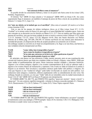 176
TEV ----------
NJB “mi sentencia brillara como el amanecer”
Es posible dividir las consonantes hebreas y tener (1) mi juicio sale fuera como la luz (véase LXX,
Peshitta, Targumenes).
El término “luz” (BDB 21) hace alusión a “el amanecer” (BDB 1007) en Oseas 6:3b. Así como
seguramente llega el amanecer, así también el mensaje de juicio de Dios a través de sus profetas (véase
Génesis 1:1; Isaías 55:11; Juan 1:1).
6:6 “más me deleito en la lealtad que en el sacrificio” ¡Dios mira el corazón! ¡El motivo es la llave
(véase Jeremías 9:24)!
Este es uno de los pasajes de énfasis teológicos claves en el libro (véase Josué 8:7; 11:12).
“Lealtad” es lo mismo como en Oseas 6:4, pero aquí es el amor/fidelidad del verdadero pacto. Jesús usa
este concepto en su discusión con los fariseos en Mateo 9:13; 12:7. Esto no implica que Dios quiso que
pararan de sacrificar, sino que tuvieran cuidado de tener el motivo correcto (véase I Samuel 15:22; Isaías
1:11-13; Jeremías 7:21-23; Amos 5:21-24; Miqueas 6:6-8). Para una buena discusión vea Dichos
difíciles de la Biblia, pág. 207-208, 294-295. El sistema sacrificial era una manera para demostrar la
seriedad del pecado y la disposición de Dios de aceptar pecadores en comunión con el mismo.
Sin embargo cuando se convirtió en el ritual sin arrepentimiento y fe, llego a ser una farsa, una barrera a
una verdadera relación interpersonal con Dios.
NASB “como Adán, han transgredido el pacto”
NKJV “pero como los hombres trasgredieron el pacto”
NRSV “al no más que entraron en la tierra de Adán quebraron el pacto”
NJB “pero han quebrantado el pacto en Adán”
AL principio, esto parece ser una referencia a Adán, nuestro ancestro, pero en una examinación más
cercana del contexto parece que hubo tres ciudades (Adán en Gilead y Siquem, véase NRSV, NJB) que
estan unidos al quebrantamiento del pacto. Oseas menciona muchas ciudades y alusiones históricas.
Algunos a los eventos antiguos, algunos a los eventos contemporáneos de la cual no sabemos nada y
algunos a los eventos futuros de restauración y esperanza. Este evento en Adán en Gilead en el camino a
Siquem es un misterio. Pero involucra a sacerdotes entonces pudo haber sido político o religioso. En
vista que Siquem es una “ciudad de refugio” pudo haber involucrado un asunto de asilo político. Los
traductores tanto antiguos y modernos, difieren ampliamente sobre su entendimiento de este verso. Sin
embargo, basado en contexto, yo creo que “Adán” debe de ser entendido como la ciudad mencionada en
Josué 3:16. El “ahí” (BDB 1027) en Oseas 6:7b apoyan esta interpretación.
El VERBO (BDB 716, KB 778, Qal PERFECTO) significa “pasar por encima”, “pasar a través” o
“pasar por”. En este contexto significa transgredir, violentar la frontera conocida (ejemplo 8:1; Números
14:41; Deuteronomio 17:2; 26:13; Salmos 17:3; Isaías 24:5). Véase Tópico especial: Pacto.
NASB “allí me han traicionado”
NKJV “allí me han traicionado”
NRSV “ahí me trataron sin fe”
TEV “-----------------------”
NJB “ahí me traicionaron”
El VERBO (BDB 93, KB 108, Qal PERFECTO) significa “tratar infielmente a un pacto” (ejemplo
el matrimonio como una analogía a YHVH ejemplo Isaías 24:16; Jeremías 3:20; 5:11; Malaquías 2:15).
El termino es usado varias veces en Isaías 23:1.
 