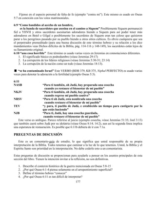 177
Fíjense en el aspecto personal de falta de fe (ejemplo “contra mi”). Este mismo es usado en Oseas
5:7 en conexión con los votos matrimoniales.
6:9 “Como bandidos al acecho de un hombre,
es la banda de sacerdotes que asesina en el camino a Siquem” Posiblemente Siquem permaneció
fiel a YHVH y otros sacerdotes asesinarían adoradores hiendo a Siquem para así poder tener más
adoradores en Betel o Gilgal o posiblemente los sacerdotes de Siquem eran tan celoso que quisieron
parar a los peregrinos pasando por su pueblo hiendo a otros sitios culticos. Es obvio cualquiera que sea
el perpetrador premeditado (para una buena discusión de este término hebreo y su relación a los diez
mandamientos veas Dichos difíciles de la Biblia, pág. 114-116 y 148-149), los sacerdotes están lejos de
su llamamiento original.
6:10 “una cosa horrible” Este término es usado varias veces en Jeremías en connotaciones diferentes.
1. El significado básico es podredumbre (véase Jeremías 29:17)
2. La corrupción de los líderes religiosos (véase Jeremías 5:30-31; 23:14)
3. La corrupción de la nación como un todo (véase Jeremías 18:13).
“se ha contaminado Israel” Este VERBO (BDB 379, KB 375, Niphal PERFECTO) es usado varias
veces para denotar la adoración a la fertilidad (ejemplo Oseas 5:3).
6:11
NASB “Para ti también, oh Judá, hay preparada una cosecha
cuando yo restaure el bienestar de mi pueblo”
NKJV “Para ti también, oh Judá, hay preparada una cosecha
cuando regrese mi pueblo cautivo”
NRSV “Para ti oh Judá, esta nombrada una cosecha
cuando restaure el bienestar de mi pueblo”
TEV “y para, ti pueblo de Judá, e establecido un tiempo para castigarte por lo
que estás haciendo”
NJB “Para ti, Judá, hay una cosecha guardada,
cuando restaure el bienestar de mi pueblo”
Este verso es ambiguo. Parece referirse al juicio (ejemplo cosecha, véase Jeremías 51:33; Joel 3:13)
que también caerá sobre Judá por su idolatría (véase Oseas 8:14; 14:2), aun así la segunda línea implica
una esperanza de restauración. Es posible que 6:11b debiera de ir con 7:1a.
PREGUNTAS DE DISCUSIÓN
Este es un comentario-guía de estudio, lo que significa que usted responsable de su propia
interpretación de la Biblia. Todos tenemos que caminar a la luz de lo que tenemos. Usted, la Biblia y el
Espíritu Santo son prioridad en la interpretación. No debe cederle esto a un comentarista.
Estas preguntas de discusión se proporcionan para ayudarle a pensar en los asuntos principales de esta
sección del libro. Tienen la intención invitar a la reflexión, no son definitivas.
1. Describe el contexto histórico de la guerra mencionada en Oseas 5:8-15
2. ¿Por qué Oseas 6:1-4 piensa solamente en el arrepentimiento superficial?
3. Define el término hebreo “conocer”
4. ¿Por qué Oseas 6:11 es tan difícil de interpretar?
 