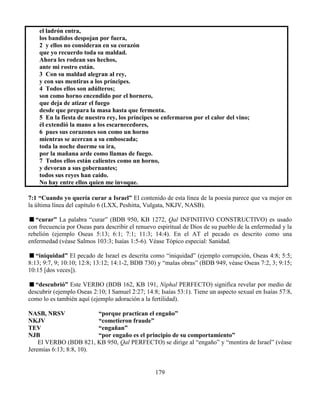 179
el ladrón entra,
los bandidos despojan por fuera,
2 y ellos no consideran en su corazón
que yo recuerdo toda su maldad.
Ahora les rodean sus hechos,
ante mi rostro están.
3 Con su maldad alegran al rey,
y con sus mentiras a los príncipes.
4 Todos ellos son adúlteros;
son como horno encendido por el hornero,
que deja de atizar el fuego
desde que prepara la masa hasta que fermenta.
5 En la fiesta de nuestro rey, los príncipes se enfermaron por el calor del vino;
él extendió la mano a los escarnecedores,
6 pues sus corazones son como un horno
mientras se acercan a su emboscada;
toda la noche duerme su ira,
por la mañana arde como llamas de fuego.
7 Todos ellos están calientes como un horno,
y devoran a sus gobernantes;
todos sus reyes han caído.
No hay entre ellos quien me invoque.
7:1 “Cuando yo quería curar a Israel” El contenido de esta línea de la poesía parece que va mejor en
la última línea del capítulo 6 (LXX, Peshitta, Vulgata, NKJV, NASB).
“curar” La palabra “curar” (BDB 950, KB 1272, Qal INFINITIVO CONSTRUCTIVO) es usado
con frecuencia por Oseas para describir el renuevo espiritual de Dios de su pueblo de la enfermedad y la
rebelión (ejemplo Oseas 5:13; 6:1; 7:1; 11:3; 14:4). En el AT el pecado es descrito como una
enfermedad (véase Salmos 103:3; Isaías 1:5-6). Véase Tópico especial: Sanidad.
“iniquidad” El pecado de Israel es descrita como “iniquidad” (ejemplo corrupción, Oseas 4:8; 5:5;
8:13; 9:7, 9; 10:10; 12:8; 13:12; 14:1-2, BDB 730) y “malas obras” (BDB 949, véase Oseas 7:2, 3; 9:15;
10:15 [dos veces]).
“descubrió” Este VERBO (BDB 162, KB 191, Niphal PERFECTO) significa revelar por medio de
descubrir (ejemplo Oseas 2:10; I Samuel 2:27; 14:8; Isaías 53:1). Tiene un aspecto sexual en Isaías 57:8,
como lo es también aquí (ejemplo adoración a la fertilidad).
NASB, NRSV “porque practican el engaño”
NKJV “cometieron fraude”
TEV “engañan”
NJB “por engaño es el principio de su comportamiento”
El VERBO (BDB 821, KB 950, Qal PERFECTO) se dirige al “engaño” y “mentira de Israel” (véase
Jeremías 6:13; 8:8, 10).
 