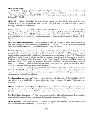 180
“el ladrón entra,
los bandidos despojan por fuera” El “entra” y “por fuera” puede ser una manera de referirse a (1)
el pecado de todo el pueblo o (2) e invasión y exilio (ejemplo Jeremías 18:22).
El “ladrón” (literalmente “banda” BDB 151 I) fue usado anteriormente en Oseas 6:9 (véase II
Crónicas 25:9, 10, 13).
“Israel… Efraín… Samaria” Son tres términos usados para describir las diez tribus del norte
después de la división del pueblo de Dios en 922aC entre Jeroboam I un líder laboral de la tribu de
Efraín y Reoboam, hijo de Salomón.
7:2 “yo recuerdo toda su maldad… ante mi rostro están” Esto se refiere a la documentación de Dios
de los pecados de su pueblo del pacto. Perdonar es olvidar (ejemplo Isaías 1:18; 38:17; 43:25; 44:22;
Jeremías 31:34; Ezequiel 18:22; 33:16), pero el recordar (véase Oseas 8:13; 9:9) es una señal de no
arrepentimiento (no lo consideran en sus corazones) y el juicio siguiente (ejemplo Jeremías 14:10;
44:12).
“Ahora les rodean sus hechos” Este VERBO (BDB 685, KB 738, Qal PERFECTO) es usado de un
ejército o enemigo rodeando a alguien (ejemplo Job 16:13; Salmos 17:14; 88:11). El mismo término es
usado nuevamente en Oseas 11:12, donde Efraín rodea a Dios con mentira.
7:3 “ellos” Existe mucha discusión acerca de quien “ellos” se refiere en Oseas 7:3-6. Hay dos teorías
principales. Esto se refiere a conspiradores políticos (véase Oseas 7:7 y Biblia NET) quienes de alguna
manera están relacionados a los bandoleros y ladrones que son mencionados en Oseas 7:1. Abiertamente
su lealtad es al rey, pero en lo privado planifica su asesinato (véase Oseas 8:4). Después de la muerte de
Jeroboam II una sucesión rápida de seis reyes se dio (véase Oseas 7:7; Zacarías, 746-745aC) quien fue
asesinado; Salum, 745aC quien fue asesinado; Manahem, 745-738aC fue un vasallo asirio (véase II
Reyes 15:19); Pekaía, 738-737aC quien fue asesinado; Peka 737-732aC quien fue asesinado; Oseas,
732-724aC fue encarcelado por Asiria (véase II Reyes 17:4).
Esto se refiere a los sacerdotes quienes habían sido el objeto del repudio de parte de Oseas desde
Oseas 4:4-6, 7-10, 11-14; 5:1-7. Y ahora están involucrados en un levantamiento político. Es posible que
estos dos puedan ser combinados. Son los sacerdotes quienes están funcionando juntamente con los
príncipes como conspiradores políticos.
7:4 “Todos ellos son adúlteros” Esto es (1) otra referencia a la adoración a la fertilidad (literal) o (2)
una referencia a su infidelidad del pacto (figurativo, véase Jeremías 9:2). Véase Tópico especial:
Adulterio.
“son como horno encendido por el hornero” Hay una alusión a estos conspiradores políticos o
sacerdotes como siendo horneadores y hornos. La metáfora parece ser (1) se levantan temprano para
planificar su traición (véase Oseas 7:6, 7, 8b) 0 (2) no ponen atención a su tarea y arruina el pan.
7:5 “En la fiesta de nuestro rey” Esto posiblemente se refiere a la celebración anual de coronación,
una celebración de cumpleaños, o un día especial honrando una victoria militar.
“los príncipes” Esto puede referirse a la familia del rey o a los cortesanos. Son mencionados con
frecuencia en Oseas (véase Oseas 7:5, 16; 8:4, 10; 9:15; 13:10).
 