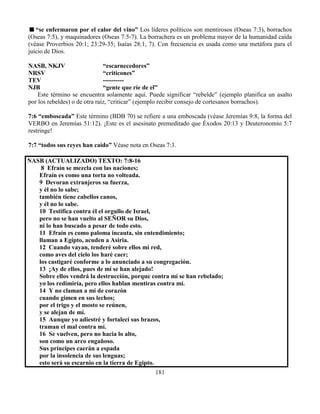 181
“se enfermaron por el calor del vino” Los líderes políticos son mentirosos (Oseas 7:3), borrachos
(Oseas 7:5), y maquinadores (Oseas 7:5-7). La borrachera es un problema mayor de la humanidad caída
(véase Proverbios 20:1; 23:29-35; Isaías 28:1, 7). Con frecuencia es usada como una metáfora para el
juicio de Dios.
NASB, NKJV “escarnecedores”
NRSV “criticones”
TEV ----------
NJB “gente que ríe de el”
Este término se encuentra solamente aquí. Puede significar “rebelde” (ejemplo planifica un asalto
por los rebeldes) o de otra raíz, “criticar” (ejemplo recibir consejo de cortesanos borrachos).
7:6 “emboscada” Este término (BDB 70) se refiere a una emboscada (véase Jeremías 9:8, la forma del
VERBO en Jeremías 51:12). ¡Este es el asesinato premeditado que Éxodos 20:13 y Deuteronomio 5:7
restringe!
7:7 “todos sus reyes han caído” Véase nota en Oseas 7:3.
NASB (ACTUALIZADO) TEXTO: 7:8-16
8 Efraín se mezcla con las naciones;
Efraín es como una torta no volteada.
9 Devoran extranjeros su fuerza,
y él no lo sabe;
también tiene cabellos canos,
y él no lo sabe.
10 Testifica contra él el orgullo de Israel,
pero no se han vuelto al SEÑOR su Dios,
ni lo han buscado a pesar de todo esto.
11 Efraín es como paloma incauta, sin entendimiento;
llaman a Egipto, acuden a Asiria.
12 Cuando vayan, tenderé sobre ellos mi red,
como aves del cielo los haré caer;
los castigaré conforme a lo anunciado a su congregación.
13 ¡Ay de ellos, pues de mí se han alejado!
Sobre ellos vendrá la destrucción, porque contra mí se han rebelado;
yo los redimiría, pero ellos hablan mentiras contra mí.
14 Y no claman a mí de corazón
cuando gimen en sus lechos;
por el trigo y el mosto se reúnen,
y se alejan de mí.
15 Aunque yo adiestré y fortalecí sus brazos,
traman el mal contra mí.
16 Se vuelven, pero no hacia lo alto,
son como un arco engañoso.
Sus príncipes caerán a espada
por la insolencia de sus lenguas;
esto será su escarnio en la tierra de Egipto.
 