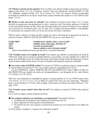 182
7:8 “Efraín se mezcla con las naciones” Esto se refiere a las alianzas forañas asirias tanto con Asiria y
Egipto (véase Oseas 7:11, 16). El término “mezcla” tiene una connotación sacrificial (BDB 117, KB
134, Hithpolel, ejemplo Éxodos 29:2, 40; Levíticos 2:4; 7:10). Las alianzas forañas involucraban
invocando los nombres de sus dioses. Israel busco a dioses foraños para ayuda en vez de YHVH (véase
Oseas 7:13-15).
“Efraín es como una torta no volteada” Esta metáfora de hornear (véase Oseas 7:4, 6, 7) para
describir un queque que esta quemado por un lado y crudo por otro. Esto parece aplicarse a la falta de
uso de este pueblo de pacto de Dios. Para una buena discusión de los hornos de hornear de los antiguos
vea Comentario de Trasfondo bíblico del AT, pág. 756 o cualquier diccionario bíblico o enciclopedia.
Yo recomiendo Enciclopedia bíblica de ilustración Zondervan (cinco volúmenes).
7:9 Esto parece referirse al tributo pesado exigido por Asiria. Nuevamente la ignorancia de Israel se
enfatiza (“conocer” BDB 393, KB 390, Qal PERFECTO, dos veces, véase Oseas 4:1).
NASB, NRSV “también tiene cabellos canos, y él no lo sabe”
NKJV “cabellos canos están aquí y ahí sobre el”
TEV “sus días son numerados”
NKJV “aun su cabello se está volviendo castaño”
¡Esta es una metáfora de fuerza que desvanece y la muerte inminente!
7:10 “Testifica contra él el orgullo de Israel” Esto implica que debido al conocimiento de Israel de
YHVH por medio de las escrituras (ejemplo Moisés) y los profetas, son más culpables de ir detrás de
dioses de la fertilidad y actos de violencia del pacto. Israel llego al lugar donde ella pensó que su fuerza
militar la hacía estable (véase Oseas 5:5), pero su idolatría trajo apostasía espiritual y debilidad.
“no se han vuelto al SEÑOR su Dios” El corazón de YHVH se quebranta porque su propio pueblo
no vienen donde el (véase Oseas 7:7d). véase Tópico especial: Arrepentimiento en el AT.
Los dos VERBOS (#1 “regrese” BDB 996, KB 1427, Qal PERFECTO y “busca” BDB 134, KB 152,
Qal PERFECTO) que implica un retorno de (arrepentimiento) y una búsqueda de (fe, véase Marcos
1:15; Hechos 3:16, 19; 20:21).
7:11 Este verso demuestra la inutilidad de esperar en alianza política en vez de YHVH (véase Oseas
7:16; 8:9-10, 13; 9:3, 6; 11:11; 12:1) la biblia de estudio NIV tiene una nota interesante, “Manahem
busca a Asiria (II Reyes 15:19-20) y Peka a Egipto. Oseas alterno en alianza con ambos (II Reyes 17:4)”
(pág. 1330).
7:12 “Cuando vayan, tenderé sobre ellos mi red” Esto implica el control de YHVH sobre imperios
foraños.
El, no Asiria ni Egipto controla el destino de Israel.
“los castigaré conforme a lo anunciado a su congregación” Esto puede referirse a:
1. La declaración de Jeroboam I que estableció los dos becerros de oro.
2. Reyes siguientes de Israel quienes le desobedecieron
3. El concilio de estos reyes quienes se pusieron de acuerdo con esto (insensatez de los líderes de
Israel).
La LXX cambia “asamblea” a “rumores de su aflicción venidera”.
 