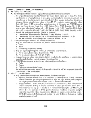 184
TÓPICO ESPECIAL: RESCATE/REDIMIR
I. ANTIGUO TESTAMENTO
A. Hay principalmente dos términos legales hebreos que transmiten este concepto.
1. Ga’al que básicamente significa “liberar” por medio de un precio que se paga. Una forma
del término go’el complementa el concepto, un intermediario personal, usualmente un
miembro de la familia (ejemplo, pariente redentor). Este aspecto cultural del derecho de
comprar objetos, animales tierra (véase Levítico 25, 27) o parientes para recuperarlos (véase
Rut 4:15; Isaías 29:22) se transfiere teológicamente a la liberación que YHWH hace de
Israel en Egipto (véase Éxodo 6:6; 15:13; Salmos 74:2; 77:15; Jeremías 31:11). Él se
convierte en “el redentor” (véase Job 19:25; Salmos 19:14; 78:35; Proverbios 23:11; Isaías
41:14; 43:14; 44:6, 24; 47:4; 48:17; 49:7, 26; 54:5, 8; 59:20; 60:16; 63:16; Jeremías 50:34).
2. Padah, que básicamente significa “liberar” o “rescatar”.
a. La redención del primogénito, Éxodo 13:13, 14 y Números 18:15-17.
b. La redención física se contrasta con la redención espiritual, Salmos 49:7, 8, 15.
c. YHWH redimirá a Israel de su pecado y rebelión, Salmos 130:7-8.
B. El concepto teológico involucra tres asuntos relacionados
1. Hay una necesidad, una esclavitud, una pérdida, un encarcelamiento.
a. Física
b. Social
c. Espiritual (véase Salmos 130:8)
2. Hay que pagar un precio por la libertad, la liberación y la restauración.
a. Por la nación, Israel (véase Deuteronomio 7:8)
b. Por la persona (véase Job 19:25-27; 33:28)
3. Alguien tiene que actuar como intermediario y benefactor. En ga’al este es usualmente un
miembro de la familia o pariente cercano (ejemplo, go’el).
4. YHWH frecuentemente se describe a sí mismo en términos familiares.
a. Padre
b. Esposo
c. Pariente cercano redentor/vengar
La redención se aseguraba a través de la agencia personal de YHWH; se pagaba un precio,
¡y se llevaba a cabo la redención!
II. NUEVO TESTAMENTO
A. Hay varios términos que se usan para transmitir el término teológico.
1. Agorazō(véase 1 Corintios 6:20; 7:23; 2 Pedro 2:1; Apocalipsis 5:9; 14:3-4). Este es un
término comercial que refleja el precio que se pagó por algo. Somos gente comprada
con sangre que no controlamos nuestras vidas. Le pertenecemos a Cristo.
2. Exagorazō(véase Gálatas 3:13; 4:5; Efesios 5:16; Colosenses 4:5). Este también es un
término comercial. Refleja la muerte sustitutiva de Cristo por nosotros. Jesús llevó la
“maldición” de una ley que se basaba en el cumplimiento (ejemplo, Ley Mosaica, cf.
Efesios 2:14-16; Colosenses 2:14), que los humanos pecadores no podían cumplir.
¡Llevó la maldición (véase Deuteronomio 21:23) por todos nosotros (véase Marcos
10:45; 2 Corintios 5:21)! ¡En Jesús, la justicia y el amor de Dios se fusionan en perdón,
aceptación y acceso total!
 