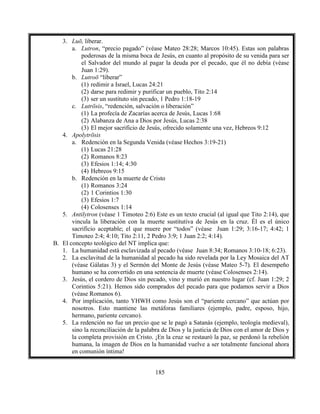 185
3. Luō, liberar.
a. Lutron, “precio pagado” (véase Mateo 28:28; Marcos 10:45). Estas son palabras
poderosas de la misma boca de Jesús, en cuanto al propósito de su venida para ser
el Salvador del mundo al pagar la deuda por el pecado, que él no debía (véase
Juan 1:29).
b. Lutroō “liberar”
(1) redimir a Israel, Lucas 24:21
(2) darse para redimir y purificar un pueblo, Tito 2:14
(3) ser un sustituto sin pecado, 1 Pedro 1:18-19
c. Lutrōsis, “redención, salvación o liberación”
(1) La profecía de Zacarías acerca de Jesús, Lucas 1:68
(2) Alabanza de Ana a Dios por Jesús, Lucas 2:38
(3) El mejor sacrificio de Jesús, ofrecido solamente una vez, Hebreos 9:12
4. Apolytrōsis
a. Redención en la Segunda Venida (véase Hechos 3:19-21)
(1) Lucas 21:28
(2) Romanos 8:23
(3) Efesios 1:14; 4:30
(4) Hebreos 9:15
b. Redención en la muerte de Cristo
(1) Romanos 3:24
(2) 1 Corintios 1:30
(3) Efesios 1:7
(4) Colosenses 1:14
5. Antilytron (véase 1 Timoteo 2:6) Este es un texto crucial (al igual que Tito 2:14), que
vincula la liberación con la muerte sustitutiva de Jesús en la cruz. Él es el único
sacrificio aceptable; el que muere por “todos” (véase Juan 1:29; 3:16-17; 4:42; 1
Timoteo 2:4; 4:10; Tito 2:11, 2 Pedro 3:9; 1 Juan 2:2; 4:14).
B. El concepto teológico del NT implica que:
1. La humanidad está esclavizada al pecado (véase Juan 8:34; Romanos 3:10-18; 6:23).
2. La esclavitud de la humanidad al pecado ha sido revelada por la Ley Mosaica del AT
(véase Gálatas 3) y el Sermón del Monte de Jesús (véase Mateo 5-7). El desempeño
humano se ha convertido en una sentencia de muerte (véase Colosenses 2:14).
3. Jesús, el cordero de Dios sin pecado, vino y murió en nuestro lugar (cf. Juan 1:29; 2
Corintios 5:21). Hemos sido comprados del pecado para que podamos servir a Dios
(véase Romanos 6).
4. Por implicación, tanto YHWH como Jesús son el “pariente cercano” que actúan por
nosotros. Esto mantiene las metáforas familiares (ejemplo, padre, esposo, hijo,
hermano, pariente cercano).
5. La redención no fue un precio que se le pagó a Satanás (ejemplo, teología medieval),
sino la reconciliación de la palabra de Dios y la justicia de Dios con el amor de Dios y
la completa provisión en Cristo. ¡En la cruz se restauró la paz, se perdonó la rebelión
humana, la imagen de Dios en la humanidad vuelve a ser totalmente funcional ahora
en comunión íntima!
 