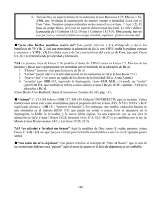 186
“pero ellos hablan mentiras contra mí” Esto puede referirse a (1) atribuyendo a Ba’al los
beneficios de YHVH; (2) así que mezclando la adoración de Ba’al con YHVH nadie lo pudiera conocer
y encontrar a YHVH; (3) falsedades acerca de las características del carácter de Dios, (ejemplo Oseas
6:1-3); o (4) prometiendo prosperidad y liberación.
7:14 La primera línea de Oseas 7:14 paralela el dolor de YHVH como en Oseas 7:7. Muchas de las
palabras y frases que siguen pueden ser entendida con el trasfondo de la adoración de Ba’al:
1. “Clamor” lamento ritual para la muerte de Ba’al
2. “Lechos” puede referir a la actividad sexual en los santuarios de Ba’al (véase Isaías 57:7)
3. “Nuevo vino” visto como un regalo de los dioses de la fertilidad (Ba’al Asera/Astarté)
4. “reunión” (grr BDB 657, siguiendo la Septuaginta, véase REB, NEB, JB) puede ser “cortar”
(gdd BDB 151) que también se refiere a actos culticos (véase I Reyes 18:28; Jeremías 16:6) de la
adoración a Ba’al.
Véase David Allan Hubbard, Oseas (Comentarios Tyndale del AT), pág. 141.
“reúnen” El VERBO hebreo (BDB 157, KB 184 Kithpolel IMPERFECTO) aquí es incierto. Varias
traducciones miran esto como reuniéndose para el propósito del mal (véase ASV, NASB, NRSV y KJV
significado alterno a BDB 151, “reunirse en bandos”). Sin embargo, otra posible traducción basada en
una enmienda es el termino (BDB 151) que puede ser cortar o atacar. Esto se encuentra en la
Septuaginta, la biblia de Jerusalén, y la nueva biblia inglesa. Es una expresión que se usa para la
adoración de Ba’al (véase I Reyes 18:28; Jeremías 16:6; 41:5; 42:5; 48:37) y es prohibida por la ley de
Moisés (véase Deuteronomio 14:1 y Levíticos 19:28; 21:5).
7:15 “yo adiestré y fortalecí sus brazos” Aquí la metáfora de Dios como (1) padre amoroso (véase
Oseas 11:1-4) o (2) uno que prepara a Israel para la batalla enseñándoles a confiar en el (ejemplo guerra
santa).
“son como un arco engañoso” Esto parece referirse al concepto de “errar al blanco”, que es una de
las expresiones hebreas para “pecado” aquí el arma de guerra es la falta de dependencia no confiable.
6. Todavía hay un aspecto futuro de la redención (véase Romanos 8:23; Efesios 1:14;
4:30), que involucra la resurrección de nuestro cuerpo e intimidad física con el
Dios Trino. Nuestros cuerpos redimidos serán como el suyo (véase 1 Juan 3:2). Él
tuvo un cuerpo físico, pero con un aspecto dimensional adicional. Es difícil definir
la paradoja de 1 Corintios 15:12-19 con 1 Corintios 15:35-59. Obviamente, hay un
cuerpo físico y terrenal y habrá un cuerpo celestial, espiritual. ¡Jesús tenía los dos!
 