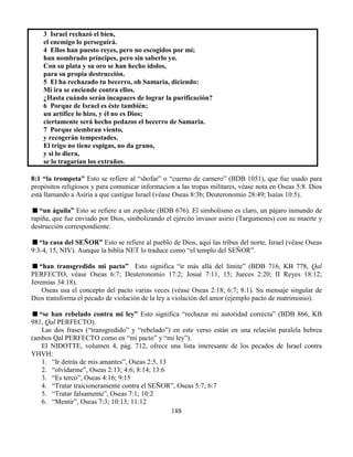 188
3 Israel rechazó el bien,
el enemigo lo perseguirá.
4 Ellos han puesto reyes, pero no escogidos por mí;
han nombrado príncipes, pero sin saberlo yo.
Con su plata y su oro se han hecho ídolos,
para su propia destrucción.
5 El ha rechazado tu becerro, oh Samaria, diciendo:
Mi ira se enciende contra ellos.
¿Hasta cuándo serán incapaces de lograr la purificación?
6 Porque de Israel es éste también;
un artífice lo hizo, y él no es Dios;
ciertamente será hecho pedazos el becerro de Samaria.
7 Porque siembran viento,
y recogerán tempestades.
El trigo no tiene espigas, no da grano,
y si lo diera,
se lo tragarían los extraños.
8:1 “la trompeta” Esto se refiere al “shofar” o “cuerno de carnero” (BDB 1051), que fue usado para
propósitos religiosos y para comunicar informacion a las tropas militares, véase nota en Oseas 5:8. Dios
está llamando a Asiria a que castigue Israel (véase Oseas 8:3b; Deuteronomio 28:49; Isaías 10:5).
“un águila” Esto se refiere a un zopilote (BDB 676). El simbolismo es claro, un pájaro inmundo de
rapiña, que fue enviado por Dios, simbolizando el ejército invasor asirio (Targumenes) con su muerte y
destrucción correspondiente.
“la casa del SEÑOR” Esto se refiere al pueblo de Dios, aquí las tribus del norte, Israel (véase Oseas
9:3-4, 15, NIV). Aunque la biblia NET lo traduce como “el templo del SEÑOR”.
“han transgredido mi pacto” Esto significa “ir más allá del límite” (BDB 716, KB 778, Qal
PERFECTO, véase Oseas 6:7; Deuteronomio 17:2; Josué 7:11, 15; Jueces 2:20; II Reyes 18:12;
Jeremías 34:18).
Oseas usa el concepto del pacto varias veces (véase Oseas 2:18; 6:7; 8:1). Su mensaje singular de
Dios transforma el pecado de violación de la ley a violación del amor (ejemplo pacto de matrimonio).
“se han rebelado contra mi ley” Esto significa “rechazar mi autoridad correcta” (BDB 866, KB
981, Qal PERFECTO).
Las dos frases (“transgredido” y “rebelado”) en este verso están en una relación paralela hebrea
(ambos Qal PERFECTO como en “mi pacto” y “mi ley”).
El NIDOTTE, volumen 4, pág. 712, ofrece una lista interesante de los pecados de Israel contra
YHVH:
1. “Ir detrás de mis amantes”, Oseas 2:5, 13
2. “olvidarme”, Oseas 2:13; 4:6; 8:14; 13:6
3. “Es terco”, Oseas 4:16; 9:15
4. “Tratar traicioneramente contra el SEÑOR”, Oseas 5:7; 6:7
5. “Tratar falsamente”, Oseas 7:1; 10:2
6. “Mentir”, Oseas 7:3; 10:13; 11:12
 