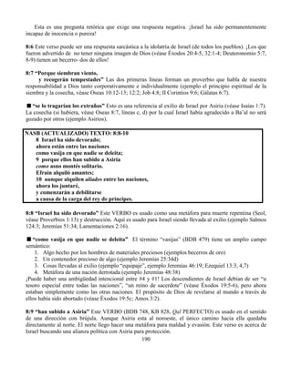 190
Esta es una pregunta retórica que exige una respuesta negativa. ¡Israel ha sido permanentemente
incapaz de inocencia o pureza!
8:6 Este verso puede ser una respuesta sarcástica a la idolatría de Israel (de todos los pueblos). ¡Los que
fueron advertido de no tener ninguna imagen de Dios (véase Éxodos 20:4-5, 32:1-4; Deuteronomio 5:7,
8-9) tienen un becerro- dos de ellos!
8:7 “Porque siembran viento,
y recogerán tempestades” Las dos primeras líneas forman un proverbio que habla de nuestra
responsabilidad a Dios tanto corporativamente e individualmente (ejemplo el principio espiritual de la
siembra y la cosecha, véase Oseas 10:12-13; 12:2; Job 4:8; II Corintios 9:6; Gálatas 6:7).
“se lo tragarían los extraños” Esto es una referencia al exilio de Israel por Asiria (véase Isaías 1:7).
La cosecha (si hubiera, véase Oseas 8:7, líneas c, d) por la cual Israel había agradecido a Ba’al no será
gozado por otros (ejemplo Asirios).
NASB (ACTUALIZADO) TEXTO: 8:8-10
8 Israel ha sido devorado;
ahora están entre las naciones
como vasija en que nadie se deleita;
9 porque ellos han subido a Asiria
como asno montés solitario.
Efraín alquiló amantes;
10 aunque alquilen aliados entre las naciones,
ahora los juntaré,
y comenzarán a debilitarse
a causa de la carga del rey de príncipes.
8:8 “Israel ha sido devorado” Este VERBO es usado como una metáfora para muerte repentina (Seol,
véase Proverbios 1:13) y destrucción. Aquí es usado para Israel siendo llevada al exilio (ejemplo Salmos
124:3; Jeremías 51:34; Lamentaciones 2:16).
“como vasija en que nadie se deleita” El término “vasijas” (BDB 479) tiene un amplio campo
semántico:
1. Algo hecho por los hombres de materiales preciosos (ejemplos becerros de oro)
2. Un contenedor precioso de algo (ejemplo Jeremías 25:34d)
3. Cosas llevadas al exilio (ejemplo “equipaje”, ejemplo Jeremías 46:19; Ezequiel 13:3, 4,7)
4. Metáfora de una nación derrotada (ejemplo Jeremías 48:38)
¡Puede haber una ambigüedad intencional entre #4 y #1! Los descendientes de Israel debían de ser “u
tesoro especial entre todas las naciones”, “un reino de sacerdote” (véase Éxodos 19:5-6), pero ahora
estaban simplemente como las otras naciones. El propósito de Dios de revelarse al mundo a través de
ellos había sido abortado (véase Éxodos 19:5c; Amos 3:2).
8:9 “han subido a Asiria” Este VERBO (BDB 748, KB 828, Qal PERFECTO) es usado en el sentido
de una dirección con brújula. Aunque Asiria esta al noroeste, el único camino hacia ella quedaba
directamente al norte. El norte llego hacer una metáfora para maldad y evasión. Este verso es acerca de
Israel buscando una alianza política con Asiria para protección.
 