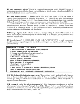 191
“como asno montés solitario” Una de las características de un asno montes (BDB 825) durante el
periodo de apareamiento (alusión al culto a la fertilidad) es su falta de control (véase Jeremías 2:23-24).
Israel actuaba de esta manera hacia la idolatría.
“Efraín alquiló amantes” El VERBO (BDB 1071, KB 1759, Hiphil PERFECTO) tienen la
connotación de amantes culticos alquilados (véase Oseas 2:12). Esto se refiere a las alianzas forañas
(ejemplo Oseas 8:10; Ezequiel 16:36-37). Estas alianzas políticas siempre incluía, hasta cierto punto, las
deidades de la nación. ¡La ironía es que sus amantes ahora son sus enemigos (véase Oseas 8:3)!
En este contexto es obvia que la adoración a la fertilidad es usada como una manera para denotar
adulterio espiritual. Es difícil conocer si esto es (1) literal, (2) metafórico, o (3) ambos. Existe poca
evidencia de un componente sexual a la adoración cananea de Ba’al. ¡Israel bien pudo haber aludido
esto, que hace de su culpabilidad aún más abominable!
8:10 “aunque alquilen aliados entre las naciones… la carga del rey de príncipes” Esto se refiere al
tributo pesado exigido por Asiria (cuyo rey es llamado “el rey de los príncipes”, que es paralelo al título
babilonio “rey de reyes”).
“ahora los juntaré” El VERBO (BDB 867, KB 1062, Piel IMPERFECTO) es usado comúnmente
para Dios juntando su pueblo esparcido después de un juicio, pero aquí significa juntarlos para el juicio
(destierro/exilio).
NASB (ACTUALIZADO) TEXTO: 8:11-14
11 Por cuanto Efraín ha multiplicado altares para pecar,
en altares para pecar se le han convertido.
12 Aunque le escribí diez mil preceptos de mi ley,
son considerados como cosa extraña.
13 En cuanto a mis ofrendas de sacrificio,
sacrifican la carne y se la comen,
pero el SEÑOR no se ha complacido en ellas.
Ahora se acordará de su iniquidad,
y los castigará por sus pecados:
ellos volverán a Egipto.
14 Pues Israel se ha olvidado de su Hacedor y ha edificado palacios,
y Judá ha multiplicado ciudades fortificadas;
pero yo enviaré fuego a sus ciudades que consumirá sus fortalezas.
8:11 “Efraín ha multiplicado altares para pecar” Esto se refiere y/o (1) la adoración a los becerros
tanto en Dan como Betel o (2) los santuarios locales de Ba’al en cada pueblo en todo monte alto. La
ironía es que la religiosidad israelita no fue de ayuda, sino desastrosa! La frase “altares para pecado” es
repetida dos veces para énfasis.
8:12 “Aunque le escribí diez mil preceptos de mi ley” Dios claramente y repetidamente se revelo a
ellos (ejemplo “diez mil preceptos” ejemplo Oseas 11:2 y II Reyes 17:13-15 para Judá). ¡Su problema
no era falta de informacion, si no falta de (1) verdad; (2) lealtad al pacto; y (3) fe personal (véase Oseas
4:1)! Revelaron en contra de la verdad y luz de Dios.
 