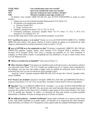 192
NASB, NRSV “son considerados como cosa extraña”
NKJV “pero eran considerado como cosa extraña”
TEV “pero los rechazaron como extraños y foraños”
NJB “Efraín lo considera como algo extraño a el”
El término “cosa extraña” (BDB 366 KB 267, Qal ACTIVO PARTICIPIO) es usado en varios
sentidos:
1. Alguien que no es de la familia (ejemplo Deuteronomio 25:5; Oseas 5:7)
2. No ajustarse a las regulaciones correctas.
a. Incienso, Éxodos 30:9
b. Fuego, Levíticos 10:1
3. Adúlteros, ejemplo Proverbios 2:16; 5:3, 20; 7:5; 22:14
4. Extranjeros (enemigos, invasores), ejemplo Oseas 7:9; 8:7; Isaías 1:7; 25:2, 5; 29:5; 61:5;
Jeremías 51:51; Ezequiel 28:7, 10.
¡La ley de Dios llego hacer a ellos como una familia extranjero no de ellos!
8:13 “sacrifican la carne y se la comen” Fíjense en el uso del SUSTANTIVO (BDB 257) y VERBO
(BDB 256) para énfasis. Esto parece referirse al motivo egoísta de apatito en la actuación de ritual
religioso, especialmente la comida comunitaria (véase Levíticos 7:15-18).
“pero el SEÑOR no se ha complacido en ellas” El término “complacido” (BDB 953, KB 1280 Qal
PERFECTO) significa “aceptar” (gente, véase Jeremías 14:10; Ezequiel 20:40 y sacrificios, véase
Jeremías 14:12; Ezequiel 20:41). Este verso y concepto son paralelos en 5:6. Dios solamente se
complace en ritual cultico cuando va acompañado por una obediencia y fe que se siente (véase Amos
5:21-28; Miqueas 6:6-8).
“Ahora se acordará de su iniquidad” Véase nota en Oseas 7:2
“ellos volverán a Egipto” Esto parece ser metafórico para un Éxodo reverso o una manera a referirse
a la esclavitud (véase Oseas 7:16; 9:3). Cuando uno compara esto al 11:5 parece como contradictorio.
Sin embargo, creo que esto está usando a Egipto como un símbolo de esclavitud. Israel volverá a la
esclavitud, pero esta vez será a la nación de Asiria (ejemplo exilio).
Israel no “volvió” (ejemplo arrepentir BDB 996, KB 1427) así que ella “volverá” (ejemplo exilio,
mismo VERBO).
8:14 “Israel se ha olvidado” ¡Israel ha “olvidado” (BDB 1013, KB 1484, Qal IMPERFECTO) Dios y
su pacto (véase Oseas 2:13; 4:6; 13:6), así que Dios “recordara” (véase Oseas 8:13d) sus iniquidades!
“Hacedor” Este es el OBJETO DIRECTO de “olvidado” y es un Qal ACTIVO PARTICIPIO del
VERBO “hacer” (BDB 793, KB 889). Hay una ironía entre Israel haciendo ídolos (ejemplo becerros de
oro) para ellos mismos (véase Oseas 8:6) y olvidando a aquel quien los hizo (véase Génesis 1:26; Isaías
17:7). Es posible que “hacedor” se refiere a la iniciación de Dios para formar un pueblo (ejemplo
llamamiento a Abraham, el éxodo, la entrega de la ley en Sinaí), no Génesis.
“ha edificado palacios… ciudades fortificadas” Israel estaba confiando en su riqueza (véase Oseas
8:14c). Judá estaba confiando en su poder militar. ¡El Hacedor no se impresiona por obras humanas!
Serán destruidos, en II Reyes 18:13 Senaquerib se dice capturo todas las ciudades fortificadas de Judá.
 