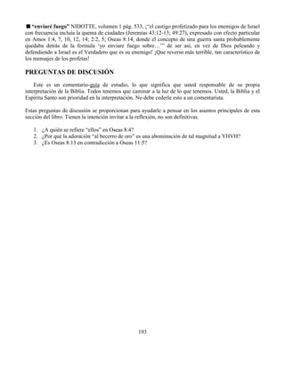 193
“enviaré fuego” NIDOTTE, volumen 1 pág. 533, ¡“el castigo profetizado para los enemigos de Israel
con frecuencia incluía la quema de ciudades (Jeremías 43:12-13; 49:27), expresado con efecto particular
en Amos 1:4, 7, 10, 12, 14; 2:2, 5; Oseas 8:14, donde el concepto de una guerra santa probablemente
quedaba detrás de la formula ‘yo enviare fuego sobre…’” de ser así, en vez de Dios peleando y
defendiendo a Israel es el Verdadero que es su enemigo! ¡Que reverso más terrible, tan característico de
los mensajes de los profetas!
PREGUNTAS DE DISCUSIÓN
Este es un comentario-guía de estudio, lo que significa que usted responsable de su propia
interpretación de la Biblia. Todos tenemos que caminar a la luz de lo que tenemos. Usted, la Biblia y el
Espíritu Santo son prioridad en la interpretación. No debe cederle esto a un comentarista.
Estas preguntas de discusión se proporcionan para ayudarle a pensar en los asuntos principales de esta
sección del libro. Tienen la intención invitar a la reflexión, no son definitivas.
1. ¿A quién se refiere “ellos” en Oseas 8:4?
2. ¿Por qué la adoración “al becerro de oro” es una abominación de tal magnitud a YHVH?
3. ¿Es Oseas 8:13 en contradicción a Oseas 11:5?
 