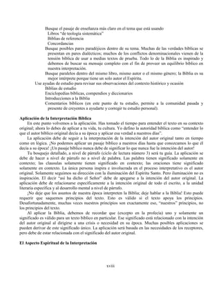 xviii
Busque el pasaje de enseñanza más claro en el tema que está usando
Libros “de teología sistemática”
Biblias de referencia
Concordancias
Busque posibles pares paradójicos dentro de su tema. Muchas de las verdades bíblicas se
presentan en pares dialécticos; muchos de los conflictos denominacionales vienen de la
tensión bíblica de usar a medias textos de prueba. Todo lo de la Biblia es inspirado y
debemos de buscar su mensaje completo con el fin de proveer un equilibrio bíblico en
nuestra interpretación.
Busque paralelos dentro del mismo libro, mismo autor o el mismo género; la Biblia es su
mejor intérprete porque tiene un solo autor el Espíritu.
Use ayudas de estudio para revisar sus observaciones del contexto histórico y ocasión
Biblias de estudio
Enciclopedias bíblicas, compendios y diccionarios
Introducciones a la Biblia
Comentarios bíblicos (en este punto de tu estudio, permite a la comunidad pasada y
presente de creyentes a ayudarte y corregir tu estudio personal).
Aplicación de la Interpretación Bíblica
En este punto volvemos a la aplicación. Has tomado el tiempo para entender el texto en su contexto
original; ahora lo debes de aplicar a tu vida, tu cultura. Yo defino la autoridad bíblica como “entender lo
que el autor bíblico original decía a su época y aplicar esa verdad a nuestros días”.
La aplicación debe de seguir a la interpretación de la intención del autor original tanto en tiempo
como en lógica. ¡No podemos aplicar un pasaje bíblico a nuestros días hasta que conozcamos lo que él
decía a su época! ¡Un pasaje bíblico nunca debe de significar lo que nunca fue la intención del autor!
Tu bosquejo detallado, a nivel de párrafo (ciclo de lectura número 3) será tu guía. La aplicación se
debe de hacer a nivel de párrafo no a nivel de palabra. Las palabra tienen significado solamente en
contexto; las clausulas solamente tienen significado en contexto; las oraciones tiene significado
solamente en contexto. La única persona inspira e involucrada en el proceso interpretativo es el autor
original. Solamente seguimos su dirección con la iluminación del Espíritu Santo. Pero iluminación no es
inspiración. El decir “así ha dicho el Señor” debe de apegarse a la intención del autor original. La
aplicación debe de relacionarse específicamente a la intención original de todo el escrito, a la unidad
literaria específica y al desarrollo mental a nivel de párrafo.
¡No deje que los asuntos de nuestra época interpreten la Biblia; deje hablar a la Biblia! Esto puede
requerir que saquemos principios del texto. Esto es válido si el texto apoya los principios.
Desafortunadamente, muchas veces nuestros principios son exactamente eso, “nuestros” principios, no
los principios del texto.
Al aplicar la Biblia, debemos de recordar que (excepto en la profecía) uno y solamente un
significado es válido para un texto bíblico en particular. Ese significado está relacionado con la intención
del autor original al dirigirse a una crisis o necesidad en su época. Muchas posibles aplicaciones se
pueden derivar de este significado único. La aplicación será basada en las necesidades de los receptores,
pero debe de estar relacionada con el significado del autor original.
El Aspecto Espiritual de la Interpretación
 