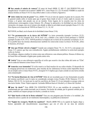 196
“has amado el salario de ramera” El amor de Israel (BDB 12, KB 17, Qal PERFECTO) está
dirigido hacia “el salario de la ramera” (BDB 1071, véase Oseas 2:5, 12). El mismo VERBO es usado de
alianza forañas en Oseas 8:10. Es muy difícil saber si esto es literal y figurativo.
“sobre todas las eras de grano” Esto, (BDB 175) era el sitio de separar el grano de la cascara. Por
lo general estaba sobre el monte para que el grano fuese tirado al aire el viento sopla la cascara más
liviana y el grano más pesado cae en un montón. Estos lugares de la cosecha eran los sitios de
celebraciones extravagantes (véase Génesis 38). ¡Porque la adoración a la fertilidad era una forma de
iniciación a la magia, este era el mismo sitio donde se daba la actividad sexual (ejemplo Oseas 4:11-14).
Pero fíjense en la reacción de YHVH en Oseas 9:2, 11, 14, 16!
9:2 YHVH, no Baal, era la fuente de la fertilidad (véase Oseas 2:16).
9:3 “No permanecerán en la tierra del SEÑOR” La tierra prometida (ejemplo Levíticos 25:23;
Jeremías 2:7; 16:18; Ezequiel 36:5; 38:16; Joel 1:6), y debido a eso, toda la tierra pertenece a YHVH
(ejemplo Éxodos 9:29; 19:5). YHVH profetizo la limpieza de su tierra de los amoritas en Génesis 15:16.
Si su pueblo hace las mismas abominaciones también los removerán (véase Levíticos 18:24-28). ¡Ellos
lo hicieron, él lo hizo!
“sino que Efraín volverá a Egipto” Cuando uno compara Oseas 7:8, 11, 16; 8:13 y este pasaje con
Oseas 11:5, parece que hay una contradicción. Egipto probablemente simboliza la esclavitud (ejemplo
exilio en Asiria).
Sin embargo, algunos eruditos lo miran como una referencia a una alianza política. Hoseas el último rey
de Israel hiso un llamado a Egipto para ayuda contra siria.
“Asiria” Esto es una referencia específica al exilio que ocurrió a las diez tribus del norte en 722aC
con la caída de Samaria (véase Oseas 8:9-10).
“comerán cosas inmundas” El exilio traerá a su final muchos de sus cultos rituales. El desarrollo de
la sinagoga preservara sus tradiciones, pero muchas de las ordenanzas levíticas serán imposibles hacer
sin un templo activo (véase Oseas 9:4-5). ¡Ezequiel 4:13 implica que el pan comido en una tierra extraña
está contaminado!
9:4 “No harán libaciones de vino al SEÑOR” Debe de ser recordado que el vino fermentado era parte
del sistema sacrificial y por lo tanto no considerado corrupto (véase Éxodos 29:40; Números 15:1-10;
Salmos 104:14-15). La razón por la cual los sacrificios de Oseas 9:3-4 son inmundo es porque están en
una tierra foraña. Véase Tópico especial: Actitudes Bíblicas hacia el Alcohol y el Abuso del Alcohol.
“pan ‘de duelo’” Este (BDB 536 CONSTRUCTIVO 19) es una metáfora de corrupción. Era
contaminado por que estaba asociado con el muerto. Era hecho de cebada, por lo general comido por el
pobre, también era impuro porque era hecho y comido en Asiria.
9:5 “Qué haréis el día de la fiesta señalada” Esta era una pregunta para llevarlos a la realidad. ¡Su
adoración estuvo a punto de ser totalmente interrumpida y su población al destierro!
9:6 “Egipto los recogerá, Menfis los sepultará” Menfis (BDB 592) es la capital de Egipto abajo y
hemos aprendido del descubrimiento arqueológico que era el sitio de un área de entierro
 