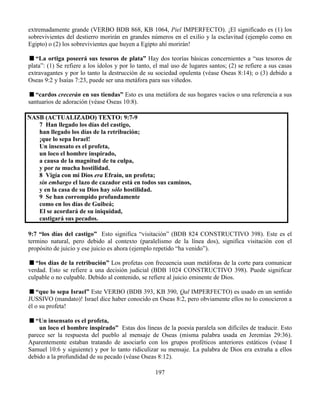 197
extremadamente grande (VERBO BDB 868, KB 1064, Piel IMPERFECTO). ¡El significado es (1) los
sobrevivientes del destierro morirán en grandes números en el exilio y la esclavitud (ejemplo como en
Egipto) o (2) los sobrevivientes que huyen a Egipto ahí morirán!
“La ortiga poseerá sus tesoros de plata” Hay dos teorías básicas concernientes a “sus tesoros de
plata”: (1) Se refiere a los ídolos y por lo tanto, el mal uso de lugares santos; (2) se refiere a sus casas
extravagantes y por lo tanto la destrucción de su sociedad opulenta (véase Oseas 8:14); o (3) debido a
Oseas 9:2 y Isaías 7:23, puede ser una metáfora para sus viñedos.
“cardos crecerán en sus tiendas” Esto es una metáfora de sus hogares vacíos o una referencia a sus
santuarios de adoración (véase Oseas 10:8).
NASB (ACTUALIZADO) TEXTO: 9:7-9
7 Han llegado los días del castigo,
han llegado los días de la retribución;
¡que lo sepa Israel!
Un insensato es el profeta,
un loco el hombre inspirado,
a causa de la magnitud de tu culpa,
y por tu mucha hostilidad.
8 Vigía con mi Dios era Efraín, un profeta;
sin embargo el lazo de cazador está en todos sus caminos,
y en la casa de su Dios hay sólo hostilidad.
9 Se han corrompido profundamente
como en los días de Guibeá;
El se acordará de su iniquidad,
castigará sus pecados.
9:7 “los días del castigo” Esto significa “visitación” (BDB 824 CONSTRUCTIVO 398). Este es el
termino natural, pero debido al contexto (paralelismo de la línea dos), significa visitación con el
propósito de juicio y ese juicio es ahora (ejemplo repetido “ha venido”).
“los días de la retribución” Los profetas con frecuencia usan metáforas de la corte para comunicar
verdad. Esto se refiere a una decisión judicial (BDB 1024 CONSTRUCTIVO 398). Puede significar
culpable o no culpable. Debido al contenido, se refiere al juicio eminente de Dios.
“que lo sepa Israel” Este VERBO (BDB 393, KB 390, Qal IMPERFECTO) es usado en un sentido
JUSSIVO (mandato)! Israel dice haber conocido en Oseas 8:2, pero obviamente ellos no lo conocieron a
él o su profeta!
“Un insensato es el profeta,
un loco el hombre inspirado” Estas dos líneas de la poesía paralela son difíciles de traducir. Esto
parece ser la respuesta del pueblo al mensaje de Oseas (misma palabra usada en Jeremías 29:36).
Aparentemente estaban tratando de asociarlo con los grupos proféticos anteriores estáticos (véase I
Samuel 10:6 y siguiente) y por lo tanto ridiculizar su mensaje. La palabra de Dios era extraña a ellos
debido a la profundidad de su pecado (véase Oseas 8:12).
 