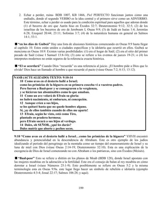 199
2. Echar a perder, ruina- BDB 1007, KB 1466, Piel PERFECTO funcionan juntos como una
endíadis, donde el segundo VERBO es la idea central y el primero sirve como un ADVERBIO.
Este término, echar a perder es usado para la condición espiritual para aquellos que adoran donde
(1) el becerro de oro que Aarón hiso en Éxodos 32:7; Deuteronomio 9:12; 32:5; (2) de los
israelitas de los becerros de oro de Jeroboam I, Oseas 9:9; (3) de Judá en Isaías 1:4; Jeremías
6:28; Ezequiel 20:44; 23:11; Sofonías 3:7; (4) de la naturaleza humana en general en Salmos
14:1; 53:1.
“en los días de Guibeá” Hay una lista de alusiones históricas comenzando en Oseas 9:9 hasta llegar
al capítulo 10. Estos están unidos a ciudades específicas y la idolatría que ocurrió en ellos. Guibeá se
menciona en Oseas 10:9. Existen varias posibilidades: (1) era el hogar de Saúl; (2) era el sitio del primer
pecado de Saúl (véase I Samuel 13:8-14); (3) esto se refiere a los eventos de jueces 19-21; o (4) los
interpretes modernos no están seguros de la referencia exacta histórica.
“El se acordará” Cuando Dios “recuerda” es una referencia al juicio. ¡El hombre pide a Dios que lo
olvide! Dios hace un llamado al hombre a que recuerde el pacto (véase Oseas 7:2; 8:13; 13:12).
NASB (ACTUALIZADO) TEXTO: 9:10-14
10 Como uvas en el desierto hallé a Israel;
como las primicias de la higuera en su primera cosecha vi a vuestros padres.
Pero fueron a Baal-peor y se consagraron a la vergüenza,
y se hicieron tan abominables como lo que amaban.
11 Como un ave volará de Efraín su gloria:
no habrá nacimiento, ni embarazo, ni concepción.
12 Aunque críen a sus hijos,
se los quitaré hasta que no quede hombre alguno.
Sí, ¡ay de ellos también cuando de ellos me aparte!
13 Efraín, según he visto, está como Tiro,
plantado en pradera hermosa;
pero Efraín sacará a sus hijos al verdugo.
14 Dales, oh SEÑOR, ¿qué les darás?
Dales matriz que aborte y pechos secos.
9:10 “Como uvas en el desierto hallé a Israel…como las primicias de la higuera” YHVH encontró
abundancia y potencialidad en la descendencia de Abraham. Este es otro ejemplo de los judíos
idealizando el periodo del peregrinaje en la montaña como un tiempo del enamoramiento de Israel y su
luna de miel con Dios (véase Oseas 2:14-19; Deuteronomio 32:10). Esta es una explicación de la
escogencia de Dios de Israel comenzando no con Abraham o los patriarcas, sino con Éxodos (Moisés).
“Baal-peor” Esto se refiere a shittim en los planos de Moab (BDB 128), donde Israel apostato con
las mujeres moabitas en la adoración a la fertilidad. Este era el consejo de balan al rey moabita en cómo
derrotar a Israel (véase Números 25:1-9). Esto posiblemente se refiere en Oseas 5:2 y la misma
terminología esta en Oseas 9:9a. este lugar llego hacer un símbolo de rebelión e idolatría (ejemplo
Deuteronomio 4:3-4; Josué 22:17; Salmos 106:28; y aquí).
 