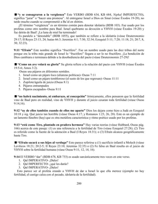 200
“y se consagraron a la vergüenza” Este VERBO (BDB 634, KB 684, Niphal IMPERFECTO),
significa “jurar” o “hacer una promesa”. Al entregarse Israel a Dios en Sinaí (véase Éxodos 19-20), no
tardo mucho cuando se comprometió a Ba’al en shittim.
¡El término “vergüenza” es un término común para denotar idolatría (BDB 103). Fue usado por los
profetas como otro nombre para Baal. Israel quebranto su devoción a YHVH (véase Éxodos 19-20) y
fue detrás de Baal! ¡La luna de miel ha terminado!
Es paralelo a “detestable” (BDB 1055), que también se refiere a la idolatría (véase Deuteronomio
29:17; II Reyes 23:13, 24; Isaías 66:3; Jeremías 4:1; 7:30; 32:34; Ezequiel 5:11; 7:20; 11:18, 21; 20:7, 8,
30; 32:23).
9:11 “Efraín” Este nombre significa “fructífero”. Fue un nombre usado para las diez tribus del norte
porque era la tribu más grande de Israel lo “fructífero” llegara a ser lo no fructífero. ¡La bendición de
Dios cambiara o terminara debido a la desobediencia del pacto (véase Deuteronomio 27-29)!
“Como un ave volará su gloria” Su gloria refiere a la relación del pacto con YHVH (véase Éxodos
19:5-6; Amos 3:2).
Oseas usa pájaros en diferentes sentidos.
1. Israel como un pájaro loco (alianzas políticas)- Oseas 7:11
2. Israel como un pájaro tembloroso (el susto de los que regresan)- Oseas 11:11
3. Zopilote/águila de juicio (Oseas 8:1)
4. Pájaros entrampados
5. Pájaros escapados- Oseas 9:11
“no habrá nacimiento, ni embarazo, ni concepción” Irónicamente, ellos pensaron que la fertilidad
vino de Baal pero en realidad, vino de YHVH y durante el juicio cesaran toda fertilidad (véase Oseas
9:14,16).
9:12 “ay de ellos también cuando de ellos me aparte” Dios los dejara como hizo a Judá en Ezequiel
10:18 y sig. Qué juicio tan horrible (véase Oseas 4:17; y Romanos 1:23, 26, 28). Este es un ejemplo de
un lamento fúnebre (hay) que es otra metáfora característica y ritmo poético usado por los profetas.
9:13 “está como Tiro, plantado en pradera hermosa” Hay varias teorías (véase Hubbard, Oseas pág.
166) acerca de este pasaje: (1) es una referencia a la fertilidad de Tiro (véase Ezequiel 27:28); (2) Tiro
es referido como la fuente de la adoración a Baal (I Reyes 18:31); o (3) Efraín alcanza geográficamente
hasta Tiro.
“Efraín sacará a sus hijos al verdugo” Esto parece referirse a (1) sacrificio infantil a Molech (véase
Levíticos 18:21; 20:2-5; II Reyes 23:10; Jeremías 32:35) o (2) Fe falsa en Baal resulta en el juicio de
YHVH sobre la fertilidad humana (véase Oseas 9:11, 12, 14, 16).
9:14 El VERBO “dar” (BDB 678, KB 733) es usado sarcásticamente tres veces en este verso.
1. Qal IMPERATIVO- ¡Dales!
2. Qal IMPERFECTO- ¿qué les darás?
3. Qal IMPERATIVO- ¡Dales!
Esto parece ser al profeta orando a YHVH de dar a Israel lo que ella merece (ejemplo no hay
fertilidad, el castigo calza con el pecado, idolatría de la fertilidad).
 