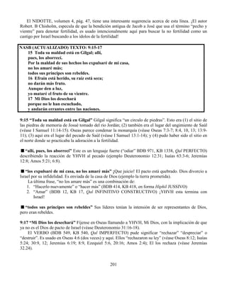 201
El NIDOTTE, volumen 4, pág. 47, tiene una interesante sugerencia acerca de esta línea. ¡El autor
Robert. B Chisholm, especula de que la bendición antigua de Jacob a José que usa el término “pecho y
vientre” para denotar fertilidad, es usado intencionalmente aquí para buscar la no fertilidad como un
castigo por Israel buscando a los ídolos de la fertilidad!
NASB (ACTUALIZADO) TEXTO: 9:15-17
15 Toda su maldad está en Gilgal; allí,
pues, los aborrecí.
Por la maldad de sus hechos los expulsaré de mi casa,
no los amaré más;
todos sus príncipes son rebeldes.
16 Efraín está herido, su raíz está seca;
no darán más fruto.
Aunque den a luz,
yo mataré el fruto de su vientre.
17 Mi Dios los desechará
porque no le han escuchado,
y andarán errantes entre las naciones.
9:15 “Toda su maldad está en Gilgal” Gilgal significa “un circulo de piedras”. Esto era (1) el sitio de
las piedras de memoria de Josué tomado del rio Jordán; (2) también era el lugar del ungimiento de Saúl
(véase I Samuel 11:14-15). Oseas parece condenar la monarquía (véase Oseas 7:3-7; 8:4, 10, 13; 13:9-
11); (3) aquí era el lugar del pecado de Saúl (véase I Samuel 13:1-14); y (4) pudo haber sido el sitio en
el norte donde se practicaba la adoración a la fertilidad.
“allí, pues, los aborrecí” Este es un lenguaje fuerte (“odiar” BDB 971, KB 1338, Qal PERFECTO)
describiendo la reacción de YHVH al pecado (ejemplo Deuteronomio 12:31; Isaías 63:3-6; Jeremías
12:8; Amos 5:21; 6:8).
“los expulsaré de mi casa, no los amaré más” ¡Que juicio! El pacto está quebrado. Dios divorcio a
Israel por su infidelidad. Es enviada de la casa de Dios (ejemplo la tierra prometida).
La última frase, “no los amare más” es una combinación de:
1. “Hacerlo nuevamente” o “hacer más” (BDB 414, KB 418, en forma Hiphil JUSSIVO)
2. “Amar” (BDB 12, KB 17, Qal INFINITIVO CONSTRUCTIVO) ¡YHVH esta termina con
Israel!
“todos sus príncipes son rebeldes” Sus líderes tenían la intensión de ser representantes de Dios,
pero eran rebeldes.
9:17 “Mi Dios los desechará” Fíjense en Oseas llamando a YHVH, Mi Dios, con la implicación de que
ya no es el Dios de pacto de Israel (véase Deuteronomio 31:16-18).
El VERBO (BDB 549, KB 540, Qal IMPERFECTO) pude significar “rechazar” “despreciar” o
“destruir”. Es usado en Oseas 4:6 (dos veces) y aquí. Ellos “rechazaron su ley” (véase Oseas 8:12; Isaías
5:24; 30:9, 12; Jeremías 6:19; 8:9, Ezequiel 5:6, 20:16; Amos 2:4); El los rechaza (véase Jeremías
32.24).
 
