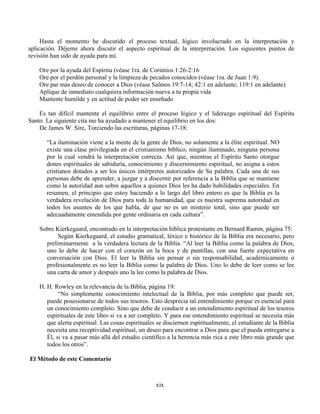 xix
Hasta el momento he discutido el proceso textual, lógico involucrado en la interpretación y
aplicación. Déjeme ahora discutir el aspecto espiritual de la interpretación. Los siguientes puntos de
revisión han sido de ayuda para mí.
Ore por la ayuda del Espíritu (véase 1ra. de Corintios 1:26-2:16
Ore por el perdón personal y la limpieza de pecados conocidos (véase 1ra. de Juan 1:9).
Ore par más deseo de conocer a Dios (véase Salmos 19:7-14; 42:1 en adelante; 119:1 en adelante)
Aplique de inmediato cualquiera información nueva a tu propia vida
Mantente humilde y en actitud de poder ser enseñado
Es tan difícil mantente el equilibrio entre el proceso lógico y el liderazgo espiritual del Espíritu
Santo. La siguiente cita me ha ayudado a mantener el equilibrio en los dos:
De James W. Sire, Torciendo las escrituras, páginas 17-18:
“La iluminación viene a la mente de la gente de Dios, no solamente a la élite espiritual. NO
existe una clase privilegiada en el cristianismo bíblico, ningún iluminado, ninguna persona
por la cual vendrá la interpretación correcta. Así que, mientras el Espíritu Santo otorgue
dones espirituales de sabiduría, conocimiento y discernimiento espiritual, no asigna a estos
cristianos dotados a ser los únicos intérpretes autorizados de Su palabra. Cada una de sus
personas debe de aprender, a juzgar y a discernir por referencia a la Biblia que se mantiene
como la autoridad aun sobre aquellos a quienes Dios les ha dado habilidades especiales. En
resumen, el principio que estoy haciendo a lo largo del libro entero es que la Biblia es la
verdadera revelación de Dios para toda la humanidad, que es nuestra suprema autoridad en
todos los asuntos de los que habla, de que no es un misterio total, sino que puede ser
adecuadamente entendida por gente ordinaria en cada cultura”.
Sobre Kierkegaard, encontrado en la interpretación bíblica protestante en Bernard Ramm, página 75:
Según Kierkegaard, el estudio gramatical, léxico e histórico de la Biblia era necesario, pero
preliminarmente a la verdadera lectura de la Biblia. “Al leer la Biblia como la palabra de Dios,
uno lo debe de hacer con el corazón en la boca y de puntillas, con una fuerte expectativa en
conversación con Dios. El leer la Biblia sin pensar o sin responsabilidad, académicamente o
profesionalmente es no leer la Biblia como la palabra de Dios. Uno lo debe de leer como se lee
una carta de amor y después uno la lee como la palabra de Dios.
H. H. Rowley en la relevancia de la Biblia, página 19:
“No simplemente conocimiento intelectual de la Biblia, por más completo que puede ser,
puede posesionarse de todos sus tesoros. Esto desprecia tal entendimiento porque es esencial para
un conocimiento completo. Sino que debe de conducir a un entendimiento espiritual de los tesoros
espirituales de este libro si va a ser completo. Y para ese entendimiento espiritual se necesita más
que alerta espiritual. Las cosas espirituales se disciernen espiritualmente, el estudiante de la Biblia
necesita una receptividad espiritual, un deseo para encontrar a Dios para que el pueda entregarse a
Él, si va a pasar más allá del estudio científico a la herencia más rica a este libro más grande que
todos los otros”.
El Método de este Comentario
 
