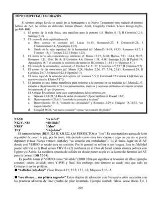 205
TÓPICOESPECIAL: ELCORAZÓN
El término griego kardia es usado en la Septuaginta y el Nuevo Testamento para traducir el término
hebreo de Leb. Se utiliza en diferentes formas (Bauer, Arndt, Gingrichy Danker, Léxico Griego-Inglés,
pp.403- 404).
1. El centro de la vida física, una metáfora para la persona (cf. Hechos14:17; II Corintios3:2-3;
Santiago 5:5).
2. El centro de vida espiritual(moral)
a. Dios conoce el corazón (cf. Lucas 16:15; Romanos8:27; I Corintios14:25; I
Tesalonicenses2:4; Apocalipsis 2:23).
b. Usado en la vida espiritual de la humanidad (cf. Mateo15:18-19; 18:35; Romanos 6:17; I
Timoteo 1:5; II Timoteo 2:22; I Pedro 1:22).
3. El centro de la vida consciente (ej. intelecto; cf. Mateo 13:15; 24:48; Hechos 7:23; 16:14; 28:27;
Romanos 1:21; 10:6; 16:18; II Corintios 4:6; Efesios 1:18; 4:18; Santiago 1:26; II Pedro1:19;
Apocalipsis 18:7; el corazón es sinónimo de mente en II Corintios 3:14-15 y Filipenses 4:7).
4. El centro de la voluntad (ej. voluntad, cf. Hechos 5:4; 11:23; I Corintios 4:5;7:37; II Corintios 9:7).
5. El centro de las emociones (cf. Mateo 5:28; Hechos 2:26, 37; 7:54; 21:13; Romanos1:24; II
Corintios 2:4;7:3; Efesios 6:22; Filipenses1:7)
6. El único lugar de la actividad del espíritu (cf. romanos 5:5; II Corintios1:22; Gálatas 4:6 [Cristo en
nuestro corazón, Efesios3:17]).
7. El corazón es una forma metafórica para referirse a la persona en su totalidad (cf. Mateo22:37,
citando a Deuteronomio 6:5). Los pensamientos, motivos y acciones atribuidas al corazón revelan
íntegramente el tipo de persona.
El Antiguo Testamento tiene usos sorprendentes delos términos en:
a. Génesis 6:6;8:21,“A Dios le dolió el corazón” (fíjese también en Oseas11:8-9)
b. Deuteronomio 4:29;6:5, “con todo tu corazón y tu alma”
c. Deuteronomio 10:16, “corazón no circundado” y Romanos 2:29 d. Ezequiel 18:31-32, “un
nuevo corazón”.
d. Ezequiel 36:26, “un nuevo corazón” versus “un corazón de piedra”
NASB “es infiel”
NKJV, NJB “dividido”
NRSV “falso”
TEV “engañoso”
El termino hebreo (BDB 325 II, KB 322, Qal PERFECTO) es “liso”. Es una metáfora acerca de la in
seguridad de poner tu pie, por lo tanto, interpretado como muy traicionero, o algo en que no se puede
depender (véase Nueva versión Berkeley “su corazón era resbaladizo”). Es el único lugar en el AT
donde este VERBO es usado para un corazón. Por lo general se refiere a una lengua. Esta in fidelidad
puede referirse a (1) Baal versus YHVH o (2) confianza en el Dios de Israel versus alianza política con
Egipto y/o Asiria. La metáfora opuesta de solidez en donde poner su pie es la fuente del término del AT
para fe (véase BDB 52-54).
Es posible tomar el VERBO como “dividido” (BDB 324) que significa la devoción de ellos (ejemplo
corazón) estaba dividido entre YHVH y Baal. Sin embargo este término es usado más que todo en
Crónicas y no los profetas.
“hallados culpables” Véase Oseas 4:15; 5:15; 13:1, 16; Miqueas 5:10-15.
“sus altares… sus pilares sagrados” Estos objetos de adoración con frecuencia están asociados con
las practicas idolatras de Baal (piedra de pilar levantado. Ejemplo símbolo fálico, véase Oseas 3:4; I
 