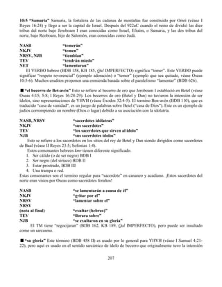 207
10:5 “Samaria” Samaria, la fortaleza de las cadenas de montañas fue construido por Omri (véase I
Reyes 16:24) y llego a ser la capital de Israel. Después del 922aC cuando el reino de dividió las diez
tribus del norte bajo Jeroboam I eran conocidas como Israel, Efraím, o Samaria, y las dos tribus del
norte, bajo Reoboam, hijo de Salomón, eran conocidas como Judá.
NASB “temerán”
NKJV “temen”
NRSV, NJB “tiemblan”
TEV “tendrán miedo”
NET “lamentaran”
El VERBO hebreo (BDB 158, KB 185, Qal IMPERFECTO) significa “temer”. Este VERBO puede
significar “respeto reverencial” (ejemplo adoración) o “temor” (ejemplo que sea quitado, véase Oseas
10:5-6). Muchos eruditos proponen una enmienda basada sobre el paralelismo “lamentar” (BDB 626).
“el becerro de Bet-avén” Esto se refiere al becerro de oro que Jeroboam I estableció en Betel (véase
Oseas 4:15; 5:8; I Reyes 16:28-29). Los becerros de oro (Betel y Dan) no tuvieron la intensión de ser
ídolos, sino representaciones de YHVH (véase Éxodos 32:4-5). El termino Ben-avén (BDB 110), que es
traducido “casa de vanidad”, es un juego de palabras sobre Betel (“casa de Dios”). Este es un ejemplo de
judíos corrompiendo un nombre (Dios o lugar) debido a su asociación con la idolatría.
NASB, NRSV “sacerdotes idólatras”
NKJV “sus sacerdotes”
TEV “los sacerdotes que sirven al ídolo”
NJB “sus sacerdotes ídolos”
Esto se refiere a los sacerdotes en los sitios del rey de Betel y Dan siendo dirigidos como sacerdotes
de Baal (véase II Reyes 23:5; Sofonías 1:4).
Estos consonantes hebreos kmr tienen diferente significado.
1. Ser cálido (o de ser negro) BDB I
2. Ser negro (del siriaco) BDB II
3. Estar prostrado, BDB III
4. Una trampa o red.
Estas consonantes son el termino regular para “sacerdote” en cananeo y acadiano. ¡Estos sacerdotes del
norte eran vistos por Oseas como sacerdotes foraños!
NASB “se lamentarán a causa de él”
NKJV “gritar por el”
NRSV “lamentar sobre el”
NRSV
(nota al final) “exultar (hebreo)”
TEV “llorara sobre”
NJB “se exultaron en su gloria”
El TM tiene “regocijaran” (BDB 162, KB 189, Qal IMPERFECTO), pero puede ser insultado
como un sarcasmo.
“su gloria” Este término (BDB 458 II) es usado por lo general para YHVH (véase I Samuel 4:21-
22), pero aquí es usado en el sentido sarcástico de ídolo de becerro que originalmente tuvo la intensión
 