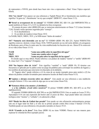 208
de representar a YHVH, pero desde hace buen rato vino a representar a Baal. Véase Tópico especial:
Gloria.
10:6 “rey Jareb” Esto parece ser una referencia a Tiglath Pileser III es literalmente una metáfora que
significa “el gran rey”, literalmente “un rey que compite” (BDB 937, véase Oseas 5:13).
“Israel se avergonzará de su consejo” El VERBO (BDB 202, KB 116, Qal IMPERFECTO) es
usado también en Oseas 2:5 y 4:19. La idolatría les hiso avergonzar.
El consejo de poco valor (BDB 420) que se menciona anteriormente en Oseas 7:12 (véase Jeremías
7:24). Existen varias opciones sugeridas para “consejo”.
1. Es la desobediencia
2. Es un ídolo de madera (véase Oseas 10:5)
La NASB, NKJV, NRSV, TEV, y la NJB tienen “ídolos de madera”.
10:7 “Samaria será destruida con su rey” El VERBO (BDB 198, KB 225, Niphal PERFECTO)
significa remover, destruir, (véase Oseas 10:8). YHVH permitió un rey del norte debido a la arrogancia
de Reoboam, pero el hiso lo malo ante Su vista estableciendo los becerros de oro. Ahora Él lo removerá
en su vida (véase Oseas 13:11).
NASB “como una astilla sobre la superficie del agua”
NKJV “como una ramita sobre el agua”
NRSV, TEV “como un palo sobre la superficie de las aguas”
El enredo aquí es muy difícil. Puede referirse a un pedazo de madera “ramita” o “astilla” (BDB 893
II, véase Joel 1:7) o “espuma” (Vulgata).
10:8 “los lugares altos de Avén” Esto significa “vanidad” o “nada” (BDB 19). El término con
frecuencia es aplicado por lo judíos como un juego de palabras para corromper los nombres de lugares y
los nombres de personas que estuvieron involucrados en la idolatría.
El “lugares altos” puede referirse a (1) la cima de un monte (ejemplo pisos para moler) o (2) los
altares de piedras cortados levantados para santuarios locales de Baal (véase Oseas 4:13).
“espinos y abrojos crecerán sobre sus altares” Esto puede ser una referencia a una maldición
(ejemplo Génesis 3:18) o una señal de algo que no se usa (véase Oseas 9:6).
“Entonces dirán a los montes: ¡Cubridnos!,
y a los collados: ¡Caed sobre nosotros!” El primer VERBO (BDB 491, KB 487) es un Piel
IMPERATIVO.
El segundo VERBO (BDB 656, KB 709) es un Qal IMPERATIVO. Esto es usado en Lucas 23:30 y
Apocalipsis 6:16 con una expresión del horror ante el juicio de Dios. Aquí puede haber una conexión
teológica entre “montes” y “collados” y la adoración a Baal.
10:9 “Desde los días de Guibeá has pecado” Esto puede ser otra afirmación antimonárquica porque
este era el lugar natal de Saúl y el sitio de su primer pecado contra Dios (véase I Samuel 13:8-14).
También puede ser una referencia a los pecados narrados en Jueces 19-21.
10:10 “Cuando yo lo desee” Esta frase (BDB 16) no tiene VERBO. Parece ser una manera para
expresar la voluntad de Dios (ejemplo juicio).
 