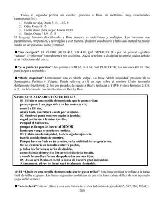 209
Oseas el segundo profeta en escribir, presenta a Dios en metáforas muy emocionales
(antropomórfico).
1. Bestia salvaje, Oseas 5:14; 13:7, 8
2. Odio, Oseas 9:15
3. Fuerte deseo para juzgar, Oseas 10:10
4. Enojo, Oseas 11:9; 13:11
El lenguaje humano describiendo a Dios siempre es metafórico y analógico. Los humanos son
pecaminosos, temporales, y restringido a este planeta. ¡Nuestro vocabulario y habilidad mental no puede
medir un ser personal, santo, y eterno!
“los castigaré” El VERBO (BDB 415, KB 418, Qal IMPERFECTO) por lo general significa
“educar” o “informar” (moralmente) por disciplina. Aq2ui se refiere a disciplina (ejemplo juicio) debido
a las violaciones del pacto.
“y se juntarán pueblos” Dios juntara (BDB 62, KB 74, Pual PERFECTO) las naciones (BDB 766,
para juzgar a su pueblo).
“doble iniquidad” Literalmente esto es “doble culpa”. La frase “doble iniquidad” proviene de la
Septuaginta, Peshitta y Vulgata. Puede referirse a (1) un jugo sobre el nombre Efraím (ejemplo
doblemente fructífero); (2) los dos pecados de seguir a Baal y rechazar a YHVH (véase Jeremías 2:13);
o (3) los becerros de oro establecidos en Betel y Dan.
NASB (ACTUALIZADO) TEXTO: 10:11-15
11 Efraín es una novilla domesticada que le gusta trillar,
pero yo pasaré un yugo sobre su hermosa cerviz;
unciré a Efraín,
arará Judá, rastrillará Jacob por sí mismo.
12 Sembrad para vosotros según la justicia,
segad conforme a la misericordia;
romped el barbecho,
porque es tiempo de buscar al SEÑOR
hasta que venga a enseñaros justicia.
13 Habéis arado iniquidad, habéis segado injusticia,
habéis comido fruto de mentira.
Porque has confiado en tu camino, en la multitud de tus guerreros,
14 se levantará un tumulto entre tu pueblo,
y todas tus fortalezas serán destruidas,
como Salmán destruyó a Bet-arbel el día de la batalla,
cuando las madres fueron despedazadas con sus hijos.
15 Así os será hecho en Betel a causa de vuestra gran iniquidad.
Al amanecer, el rey de Israel será totalmente destruido.
10:11 “Efraín es una novilla domesticada que le gusta trillar” Esta línea poética se refiere a la tarea
fácil de trillar el grano. Las líneas siguientes profetizan de que ella hará trabajo difícil de arar (ejemplo
yugo sobre la nuca).
“arará Judá” Esto se refiere a una serie futura de exilios babilonios (ejemplo 605, 597, 586, 582aC).
 