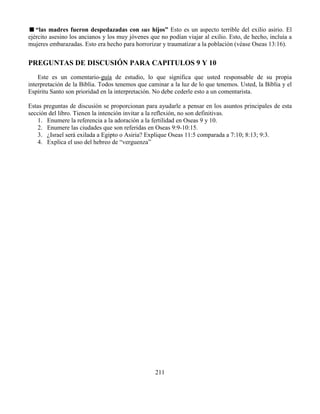 211
“las madres fueron despedazadas con sus hijos” Esto es un aspecto terrible del exilio asirio. El
ejército asesino los ancianos y los muy jóvenes que no podían viajar al exilio. Esto, de hecho, incluía a
mujeres embarazadas. Esto era hecho para horrorizar y traumatizar a la población (véase Oseas 13:16).
PREGUNTAS DE DISCUSIÓN PARA CAPITULOS 9 Y 10
Este es un comentario-guía de estudio, lo que significa que usted responsable de su propia
interpretación de la Biblia. Todos tenemos que caminar a la luz de lo que tenemos. Usted, la Biblia y el
Espíritu Santo son prioridad en la interpretación. No debe cederle esto a un comentarista.
Estas preguntas de discusión se proporcionan para ayudarle a pensar en los asuntos principales de esta
sección del libro. Tienen la intención invitar a la reflexión, no son definitivas.
1. Enumere la referencia a la adoración a la fertilidad en Oseas 9 y 10.
2. Enumere las ciudades que son referidas en Oseas 9:9-10:15.
3. ¿Israel será exilada a Egipto o Asiria? Explique Oseas 11:5 comparada a 7:10; 8:13; 9:3.
4. Explica el uso del hebreo de “verguenza”
 