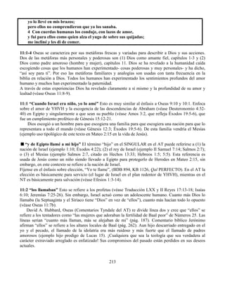 213
yo lo llevé en mis brazos;
pero ellos no comprendieron que yo los sanaba.
4 Con cuerdas humanas los conduje, con lazos de amor,
y fui para ellos como quien alza el yugo de sobre sus quijadas;
me incliné y les di de comer.
11:1-4 Oseas se caracteriza por sus metáforas frescas y variadas para describir a Dios y sus acciones.
Dos de las metáforas más personales y poderosas son (1) Dios como amante fiel, capítulos 1-3 y (2)
Dios como padre amoroso (hombre y mujer), capítulos 11. Dios se ha revelado a la humanidad caída
escogiendo cosas que los humanos han experimentado- cosas poderosas y muy personales- y ha dicho,
“así soy para ti”. Por eso las metáforas familiares y analogías son usadas con tanta frecuencia en la
biblia en relación a Dios. Todos los humanos han experimentado los sentimientos profundos del amor
humano y muchos han experimentado la paternidad.
A través de estas experiencias Dios ha revelado claramente a sí mismo y la profundidad de su amor y
lealtad (véase Oseas 11:8-9).
11:1 “Cuando Israel era niño, yo lo amé” Esto es muy similar al énfasis a Oseas 9:10 y 10:1. Enfoca
sobre el amor de YHVH y la escogencia de las descendencias de Abraham (véase Deuteronomio 4:32-
40) en Egipto y singularmente a que sean su pueblo (véase Amos 3:2, que refleja Éxodos 19:5-6), que
fue un cumplimiento profético de Génesis 15:12-21.
Dios escogió a un hombre para que escogiera una familia para que escogiera una nación para que lo
representara a todo el mundo (véase Génesis 12:3; Éxodos 19:5-6). De esta familia vendría el Mesías
(ejemplo uso tipológico de este texto en Mateo 2:15 en la vida de Jesús).
“y de Egipto llamé a mi hijo” El término “hijo” en el SINGULAR en el AT puede referirse a (1) la
nación de Israel (ejemplo 1:10; Éxodos 4:22); (2) el rey de Israel (ejemplo II Samuel 7:14; Salmos 2:7);
o (3) el Mesías (ejemplo Salmos 2:7, citado en Hechos 13:33; Hebreos 1:5; 5:5). Esta referencia es
usada de Jesús como un niño siendo llevado a Egipto para protegerlo de Herodes en Mateo 2:15, sin
embargo, en este contexto se refiere a la nación de Israel.
Fíjense en el énfasis sobre elección, “Yo te llame”, (BDB 894, KB 1126, Qal PERFECTO). En el AT la
elección es básicamente para servicio (el lugar de Israel en el plan redentor de YHVH), mientras en el
NT es básicamente para salvación (véase Efesios 1:3-14).
11:2 “los llamaban” Esto se refiere a los profetas (véase Traducción LXX y II Reyes 17:13-18; Isaías
6:10; Jeremías 7:25-26). Sin embargo, Israel actuó como un adolescente humano. Cuanto más Dios lo
llamaba (la Septuaginta y el Siriaco tiene “Dios” en vez de “ellos”), cuanto más hacían todo lo opuesto
(véase Oseas 11:7b).
David A. Hubbard, Oseas (Comentarios Tyndale del AT) re divide línea dos y cree que “ellos” se
refiere a los tentadores como “las mujeres que adoraban la fertilidad de Baal peor” de Números 25. Las
líneas serian “cuanto más llaman, más se alejaban de mi” (pág. 187). Comentario bíblico Jerónimo
afirman “ellos” se refiere a los altares locales de Baal (pág. 262). Aun hijo descarriado entregado en el
yo y el pecado, el llamado de la idolatría era más ruidoso y más fuerte que el llamado de padres
amorosos (ejemplo hijo prodigo de Lucas 15). ¡Cualquiera que sea la teología que sea verdadera al
carácter extraviado arreglado es enfatizado! Sus compromisos del pasado están perdidos en sus deseos
actuales.
 