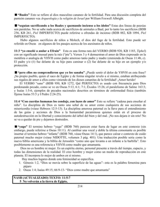 214
“Baales” Esto se refiere al dios masculino cananeo de la fertilidad. Para una discusión completa del
panteón cananeo vea Arqueología y la religión de Israel por William Foxwell Albright.
“seguían sacrificando a los Baales y quemando incienso a los ídolos” Estas dos líneas de poesías
son paralelas. No se sabe nada acerca de sacrificios de animales a Baal, por lo tanto los sacrificios (BDB
256, KB 261, Piel IMPERFECTO) puede referirse a ofrendas de incienso (BDB 882, KB 1094, Piel
IMPERFECTO).
Hubo algunos sacrificios de niños a Molech, el dios del fugo de la fertilidad. Esto puede ser
referido en Oseas en algunos de los pasajes acerca de los asesinatos de niños.
11:3 “yo enseñé a andar a Efraín” Esta es una forma rara del VERBO (BDB 920, KB 1183, Tiphel)
con un significado inusual para la raíz (“pie”). Versos 3 y 4 demuestran el amor de Dios expresado en la
metáfora o analogía de YHVH como padre amoroso tanto padre y madre (enmienda de Oseas 11:4b, c).
El padre y/o (1) fue delante de su hijo para caminar o (2) fue delante de su hijo en un ejemplo y/o
protección.
“pero ellos no comprendieron que yo los sanaba” ¿Puede sentir el dolor de YHVH en esta frase?
¡Su propio pueblo, quien el saco de Egipto y de forma singular revelo a sí mismo, estaban atribuyendo
sus regalos de amor a ellos como viniendo de los dioses cananitas de la fertilidad! ¡Amor herido!
El VERBO “sano” (BDB 950, KB 1272, Qal PERFECTO) es usado con frecuencia para Dios
perdonando pecado, como se ve en Oseas 5:13, 6:1; 7:1; Éxodos 15:26; el paralelismo de Salmo 163:3;
y Isaías 1:5-6, ejemplos de pecados nacionales descritos en términos de enfermedad física (también
fíjense Isaías 53:5 y I Pedro 2:24-25).
11:4 “Con cuerdas humanas los conduje, con lazos de amor” Esto se refiere “cadena para enseñar al
niño”. La disciplina de Dios es tanto una señal de su amor como cualquiera de sus acciones de
misericordia (véase Hebreos 12:5-13). La disciplina amorosa paternal es la llave para el entendimiento
de las guías y acciones de Dios a la humanidad pecaminosa quienes están en el proceso de
autodestrucción en la libertad y conocimiento del árbol del bien y del mal. ¡No nos dejara ir sin reto! No
se va a quedar de pie y dejarnos destruidos.
“yugo” El termino hebreo “yugo” (BDB 760) parecen estar fuera de lugar en este contexto (sin
embargo, puede referirse a Oseas 10:11). Al cambiar una vocal y doble la última consonante es posible
insertar el termino hebreo “infante” (BDB 760, véase Oseas 14:1), que parece calzar e contexto de cuido
paternal mucho mejor (véase NIDOTTE, volumen 3 pág. 401). Una traducción posible seria como la
nueva biblia americana y la biblia de Jerusalén “como uno que levanta a un infante a la barbilla”. Esto
posiblemente es una referencia a YHVH como madre que amamanta.
Dios no es hombre ni mujer. Es un espíritu eterno, personal presente a través del tiempo, espacio, y
todas las dimensiones de la realidad. El creo hombre y mujer como un medio de reproducción en este
planeta. El incorpora lo mejor de ambos en sí mismo.
Hay muchos lugares donde esta femineidad se especifica.
1. Génesis 1:2, “Dios se movía sobre la superficie de las aguas”- esta es la palabra femenina para
pájaro
2. Oseas 1:4; Isaías 49:15; 66:9-13- “Dios como madre que amamanta”
NASB (ACTUALIZADO) TEXTO: 11:5-7
5 No volverán a la tierra de Egipto,
 