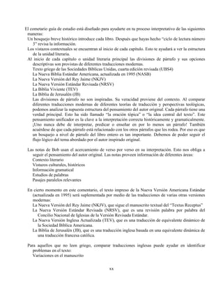 xx
El cometario guía de estudio está diseñado para ayudarte en tu proceso interpretativo de las siguientes
maneras:
Un bosquejo breve histórico introduce cada libro. Después que hayas hecho “ciclo de lectura número
3” revisa la información.
Los vistazos contextuales se encuentran al inicio de cada capítulo. Esto te ayudará a ver la estructura
de la unidad literaria.
Al inicio de cada capítulo o unidad literaria principal las divisiones de párrafo y sus opciones
descriptivas son provistas de diferentes traducciones modernas.
Texto griego de las Sociedades Bíblicas Unidas, cuarta edición revisada (UBS4)
La Nueva Biblia Estándar Americana, actualizada en 1995 (NASB)
La Nueva Versión del Rey Jaime (NKJV)
La Nueva Versión Estándar Revisada (NRSV)
La Biblia Viviente (TEV)
La Biblia de Jerusalén (JB)
Las divisiones de párrafo no son inspiradas. Su veracidad proviene del contexto. Al comparar
diferentes traducciones modernas de diferentes teorías de traducción y perspectivas teológicas,
podemos analizar la supuesta estructura del pensamiento del autor original. Cada párrafo tiene una
verdad principal. Esto ha sido llamado “la oración tópica” o “la idea central del texto”. Este
pensamiento unificador es la clave a la interpretación correcta históricamente y gramaticalmente.
¡Uno nunca debe de interpretar, predicar o enseñar en por lo menos un párrafo! También
acuérdese de que cada párrafo está relacionado con los otros párrafos que les rodea. Por eso es que
un bosquejo a nivel de párrafo del libro entero es tan importante. Debemos de poder seguir el
flujo lógico del tema abordado por el autor inspirado original.
Las notas de Bob usan el acercamiento de verso por verso en su interpretación. Esto nos obliga a
seguir el pensamiento del autor original. Las notas proveen información de diferentes áreas:
Contexto literario
Vistazos culturales, históricos
Información gramatical
Estudios de palabras
Pasajes paralelos relevantes
En cierto momento en este comentario, el texto impreso de la Nueva Versión Americana Estándar
(actualizada en 1995) será suplementada por medio de las traducciones de varias otras versiones
modernas:
La Nueva Versión del Rey Jaime (NKJV), que sigue el manuscrito textual del “Textus Receptus”
La Nueva Versión Estándar Revisada (NRSV), que es una revisión palabra por palabra del
Concilio Nacional de Iglesias de la Versión Revisada Estándar.
La Nueva Versión Inglesa Actualizada (TEV), que es una traducción de equivalente dinámico de
la Sociedad Bíblica Americana.
La Biblia de Jerusalén (JB), que es una traducción inglesa basada en una equivalente dinámica de
una traducción francesa católica.
Para aquellos que no leen griego, comparar traducciones inglesas puede ayudar en identificar
problemas en el texto:
Variaciones en el manuscrito
 
