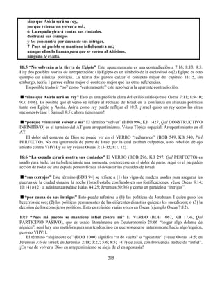 215
sino que Asiria será su rey,
porque rehusaron volver a mí .
6 La espada girará contra sus ciudades,
destruirá sus cerrojos
y los consumirá por causa de sus intrigas.
7 Pues mi pueblo se mantiene infiel contra mí;
aunque ellos lo llaman para que se vuelva al Altísimo,
ninguno le exalta.
11:5 “No volverán a la tierra de Egipto” Esto aparentemente es una contradicción a 7:16; 8:13; 9:3.
Hay dos posibles teorías de interpretación: (1) Egipto es un símbolo de la esclavitud o (2) Egipto es otro
ejemplo de alianzas políticas. La teoría dos parece calzar el contexto mejor del capítulo 11:15, sin
embargo, teoría 1 parece calzar mejor el contexto mejor que las otras referencias.
Es posible traducir “no” como “certeramente” esto resolvería la aparente contradicción.
“sino que Asiria será su rey” Esto es una profecía clara del exilio asirio (véase Oseas 7:11; 8:9-10;
9:3; 10:6). Es posible que el verso se refiere al rechazo de Israel en la confianza en alianzas políticas
tanto con Egipto y Asiria. Asiria como rey puede reflejar el 10:3. ¡Israel quiso un rey como las otras
naciones (véase I Samuel 8:5); ahora tienen uno!
“porque rehusaron volver a mí” El término “volver” (BDB 996, KB 1427, Qal CONSTRUCTIVO
INFINITIVO) es el termino del AT para arrepentimiento. Véase Tópico especial: Arrepentimiento en el
AT.
El dolor del corazón de Dios se puede ver en el VERBO “rechazaron” (BDB 549, KB 540, Piel
PERFECTO). No era ignorancia de parte de Israel por la cual estaban culpables, sino rebelión de ojo
abierto contra YHVH y su ley (véase Oseas 7:13-15; 8:1, 12).
16:6 “La espada girará contra sus ciudades” El VERBO (BDB 296, KB 297, Qal PERFECTO) es
usado para baile, las turbulencias de una tormenta, o retorcerse en el dolor de parto. Aquí es el parpadeo
acción de rodar de una espada personificada al devastar las ciudades de Israel.
“sus cerrojos” Este término (BDB 94) se refiere a (1) las vigas de madera usadas para asegurar las
puertas de la ciudad durante la noche (Israel estaba confiando en sus fortificaciones, véase Oseas 8:14;
10:14) o (2) la adivinanza (véase Isaías 44:25; Jeremías 50:36) y como un paralelo a “intrigas”.
“por causa de sus intrigas” Esto puede referirse a (1) las políticas de Jeroboam I quien puso los
becerros de oro; (2) las políticas permanentes de las diferentes dinastías quienes les sucedieron; o (3) la
decisión de los consejeros políticos. Esto es referido varias veces en Oseas (ejemplo Oseas 7:12).
17:7 “Pues mi pueblo se mantiene infiel contra mí” El VERBO (BDB 1067, KB 1736, Qal
PARTICIPIO PASIVO), que es usado literalmente en Deuteronomio 28:66 “colgar algo delante de
alguien”, aquí hay una metáfora para una tendencia o en que sostenerse naturalmente hacia algo/alguien,
pero no YHVH.
El término “alejándote de” (BDB 1000) significa “ir de vuelta” o “apostatar” (véase Oseas 14:5; en
Jeremías 3:6 de Israel; en Jeremías 2:18; 3:22; 5:6; 8:5; 14:7) de Judá, con frecuencia traducido “infiel”.
¡En vez de volver a Dios en arrepentimiento se aleja de el en apostasía!
 