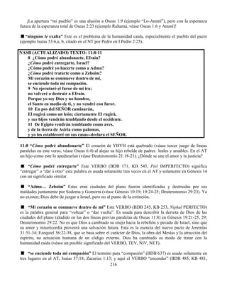 216
¡La apertura “mi pueblo” es una alusión a Oseas 1:9 (ejemplo “Lo-Ammí”), pero con la esperanza
futura de la esperanza total de Oseas 2:23 (ejemplo Ruhamá, véase Oseas 1:6 y Ammí)!
“ninguno le exalta” Este es el problema de la humanidad caída, especialmente el pueblo del pacto
(ejemplo Isaías 53:6,a, b, citado en el NT por Pedro en I Pedro 2:25).
NASB (ACTUALIZADO) TEXTO: 11:8-11
8 ¿Cómo podré abandonarte, Efraín?
¿Cómo podré entregarte, Israel?
¿Cómo podré yo hacerte como a Adma?
¿Cómo podré tratarte como a Zeboim?
Mi corazón se conmueve dentro de mí,
se enciende toda mi compasión.
9 No ejecutaré el furor de mi ira;
no volveré a destruir a Efraín.
Porque yo soy Dios y no hombre,
el Santo en medio de ti, y no vendré con furor.
10 En pos del SEÑOR caminarán,
El rugirá como un león; ciertamente El rugirá,
y sus hijos vendrán temblando desde el occidente.
11 De Egipto vendrán temblando como aves,
y de la tierra de Asiria como palomas,
y yo los estableceré en sus casas--declara el SEÑOR.
11:8 “Cómo podré abandonarte” El corazón de YHVH está quebrado (véase tercer juego de líneas
paralelas en este verso, véase Oseas 6:4) al alejar su hijo rebelde de padres leales y amables. En el AT
un hijo como este lo apedrearían (véase Deuteronomio 21:18-21). ¿Dónde se une el amor y la justicia?
“Cómo podré entregarte” Este VERBO (BDB 171, KB 545, Piel IMPERFECTO) significa
“entregar” o “dar a otro” esta palabra es usada solamente tres veces en el AT y solamente en Génesis 14
con un significado similar.
“Adma… Zeboim” Estas eran ciudades del plano fueron identificadas y destruidas por sus
maldades juntamente por Sodoma y Gomorra (véase Génesis 10:19; 19:24-25; Deuteronomio 29:23). Ya
no existen; Dios debe de juzgar a Israel, pero no al punto de la extinción.
“Mi corazón se conmueve dentro de mí” Este VERBO (BDB 245, KB 253, Niphal PERFECTO)
es la palabra general para “voltear” o “dar vuelta”. Es usada para describir la derrota de Dios de las
ciudades del plano (aludido en las dos líneas previas paralelas de Oseas 11:8) en Génesis 19:21-25, 29;
Deuteronomio 29:22. No es que Dios a cambiado su enejo hacia la rebelión y pecado de Israel, sino que
su amor y misericordia proveerá una salvación futura. Esta es la esencia del nuevo pacto de Jeremías
31:31-34; Ezequiel 36:22-38, que se basa sobre el carácter de Dios, la obra del Mesías y la atracción del
espíritu, no actuación humana de un código externo. Dios ha cambiado su modo de tratar con la
humanidad caída (véase un posible significado del VERBO, TEV, NIV, NET).
“se enciende toda mi compasión” El termino para “compasión” (BDB 637) es usado solamente en
tres lugares en el AT, Isaías 57:18; Zacarías 1:13; y aquí el VERBO “encender” (BDB 485, KB 481,
 