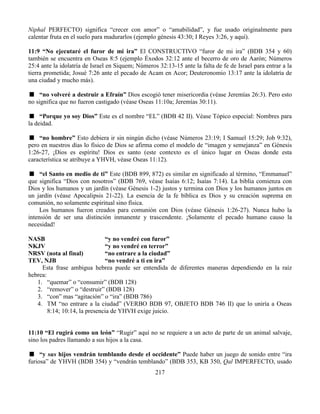 217
Niphal PERFECTO) significa “crecer con amor” o “amabilidad”, y fue usado originalmente para
calentar fruta en el suelo para madurarlos (ejemplo génesis 43:30; I Reyes 3:26, y aquí).
11:9 “No ejecutaré el furor de mi ira” El CONSTRUCTIVO “furor de mi ira” (BDB 354 y 60)
también se encuentra en Oseas 8:5 (ejemplo Éxodos 32:12 ante el becerro de oro de Aarón; Números
25:4 ante la idolatría de Israel en Siquem; Números 32:13-15 ante la falta de fe de Israel para entrar a la
tierra prometida; Josué 7:26 ante el pecado de Acam en Acor; Deuteronomio 13:17 ante la idolatría de
una ciudad y mucho más).
“no volveré a destruir a Efraín” Dios escogió tener misericordia (véase Jeremías 26:3). Pero esto
no significa que no fueron castigado (véase Oseas 11:10a; Jeremías 30:11).
“Porque yo soy Dios” Este es el nombre “EL” (BDB 42 II). Véase Tópico especial: Nombres para
la deidad.
“no hombre” Esto debiera ir sin ningún dicho (véase Números 23:19; I Samuel 15:29; Job 9:32),
pero en nuestros días lo físico de Dios se afirma como el modelo de “imagen y semejanza” en Génesis
1:26-27, ¡Dios es espíritu! Dios es santo (este contexto es el único lugar en Oseas donde esta
característica se atribuye a YHVH, véase Oseas 11:12).
“el Santo en medio de ti” Este (BDB 899, 872) es similar en significado al término, “Emmanuel”
que significa “Dios con nosotros” (BDB 769, véase Isaías 6:12; Isaías 7:14). La biblia comienza con
Dios y los humanos y un jardín (véase Génesis 1-2) justos y termina con Dios y los humanos juntos en
un jardín (véase Apocalipsis 21-22). La esencia de la fe bíblica es Dios y su creación suprema en
comunión, no solamente espiritual sino física.
Los humanos fueron creados para comunión con Dios (véase Génesis 1:26-27). Nunca hubo la
intensión de ser una distinción inmanente y trascendente. ¡Solamente el pecado humano causo la
necesidad!
NASB “y no vendré con furor”
NKJV “y no vendré en terror”
NRSV (nota al final) “no entrare a la ciudad”
TEV, NJB “no vendré a ti en ira”
Esta frase ambigua hebrea puede ser entendida de diferentes maneras dependiendo en la raíz
hebrea:
1. “quemar” o “consumir” (BDB 128)
2. “remover” o “destruir” (BDB 128)
3. “con” mas “agitación” o “ira” (BDB 786)
4. TM “no entrare a la ciudad” (VERBO BDB 97, OBJETO BDB 746 II) que lo uniría a Oseas
8:14; 10:14, la presencia de YHVH exige juicio.
11:10 “El rugirá como un león” “Rugir” aquí no se requiere a un acto de parte de un animal salvaje,
sino los padres llamando a sus hijos a la casa.
“y sus hijos vendrán temblando desde el occidente” Puede haber un juego de sonido entre “ira
furiosa” de YHVH (BDB 354) y “vendrán temblando” (BDB 353, KB 350, Qal IMPERFECTO, usado
 