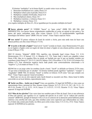 222
El término “multiplico” en la forma Hiphil, es usado varias veces en Oseas.
1. Derrochar (multiplicar) oro y plata, Oseas 2:8
2. Multiplicar altares para el pecado, Oseas 8:11
3. Multiplicar ciudades fortificadas, Oseas 8:14
4. Mas (multiplicar) altares, Oseas 10:1
5. Multiplicar mentiras y violencia, Oseas 12:1
6. Multiplicar visiones, Oseas 12:2.
¡Los regalos múltiples de Dios (#1, #6) se igualaban por los pecados múltiples de Israel!
“hacen además pacto” El VERBO “hacen” es “para cortar” (BDB 503, KB 500, Qal
IMPERFECTO). Los pactos fueron originalmente establecidos al cortar un animal en dos partes y las
partes del pacto caminaban entre ellos (véase Génesis 15:17). El posible/probable significado
etimológico del hebreo “pacto” (BDB 136) era “cortar”. Véase Tópico especial: Pacto.
“con Asiria” El primer esfuerzo de Israel de resistir a Asiria, pero más tarde trato de hacer una
alianza política con ella (véase II Reyes 17:3-6).
“el aceite es llevado a Egipto” Israel envió “aceite” (común en Israel, véase Deuteronomio 8:8, pero
no en Egipto) a Egipto como un regalo de tratar de atraer a Egipto en una alianza política contra asiria
(véase II Reyes 17:4).
12:2 El término “disputar” (BDB 936) significa una demanda legal (véase Oseas 2:2; 4:14;
Deuteronomio 25:1; II Samuel 15:2, 4; Miqueas 6:2; 7:9). Tanto Judá y Jacob son culpables (véase
Oseas 4:9b). Que no te engañen Dios no puede ser burlado pro que lo que un hombre siembra eso
cosechara (véase Oseas 8:7; 10:12-13; Job 4:8; Salmos 126:5; Proverbios 11:18; 22:8-9; II Corintios 9:6;
Gálatas 6:7). Esta afirmación negativa hacia Judá puede estar contextualmente relacionado a lo
“negativo” (¿?) al estado en Oseas 11:12c.
12:3-4 Este es un juego sobre los nombres Jacob e Israel. “Jacob” es definido en Génesis 25:26 como,
“el que tomo el hermano por el calcañar”. El término también puede significar “suplantar”, “usurpar” o
“engañador” (BDB 784). El término “Israel” se define en Génesis 32:28 como “uno que compite con
Dios”. Véase Tópico especial: Israel (el nombre).
Betel una vez era un sitio especial santo Jacob (Israel) se encontró con Dios. Ahora Israel lo había
convertido en un local idolatra, especialmente malo.
“luchó con Dios… luchó con el ángel” Estos son paralelos. El ángel del SEÑOR es visto como un
representante físico, personal de Dios mismos (véase Génesis 16:7-13; 22:11-15; 24:7, 40; 31:11, 13;
48:15-16; Éxodos 3:2, 4; 13:21; 14:19; Jueces 2:1; 6:22-23; 13:3-32; Zacarías 3:1-2). Véase Tópico
especial: El ángel del SEÑOR.
12:5 “Dios de los ejércitos” Este verso tiene tres nombres para el Dios de Israel. Esto es una referencia
al Dios del ejército, que significa (1) el “capitán del ejército en el cielo” (2) la “cabeza del concilio
celestial” (BDB 838, ejemplo II Samuel 5:10) o (3) en el contexto de la adoración astral babilonia puede
referirse a las estrellas del cielo, que ellos miraban como seres superiores que influenciaban sus vidas.
Es el titulo más común para Godin, los libros post exilio (véase Amos 3:13; 6:14; y 9:5). Véase Tópico
especial: El SEÑOR de los ejércitos.
 